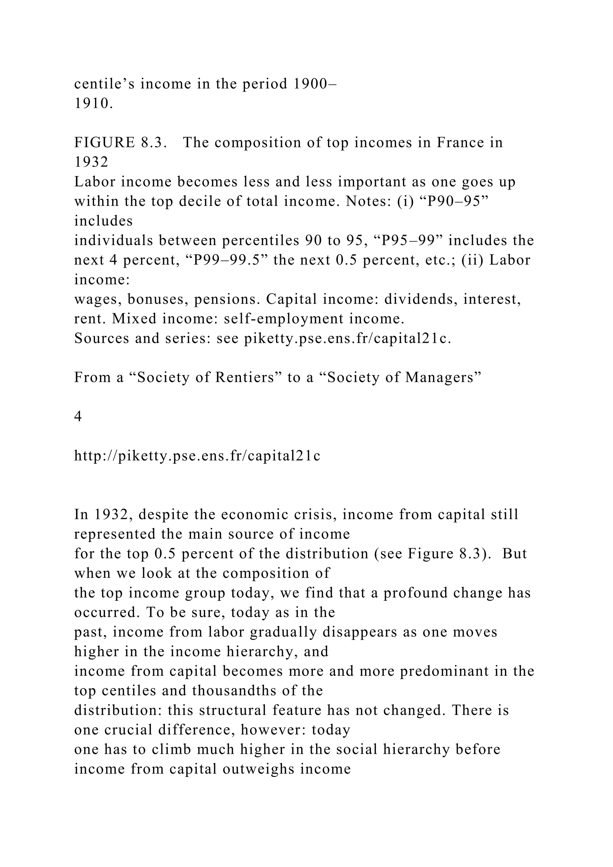 centile’s income in the period 1900–
1910.
FIGURE 8.3. The composition of top incomes in France in
1932
Labor income becomes less and less important as one goes up
within the top decile of total income. Notes: (i) “P90–95”
includes
individuals between percentiles 90 to 95, “P95–99” includes the
next 4 percent, “P99–99.5” the next 0.5 percent, etc.; (ii) Labor
income:
wages, bonuses, pensions. Capital income: dividends, interest,
rent. Mixed income: self-employment income.
Sources and series: see piketty.pse.ens.fr/capital21c.
From a “Society of Rentiers” to a “Society of Managers”
4
http://piketty.pse.ens.fr/capital21c
In 1932, despite the economic crisis, income from capital still
represented the main source of income
for the top 0.5 percent of the distribution (see Figure 8.3). But
when we look at the composition of
the top income group today, we find that a profound change has
occurred. To be sure, today as in the
past, income from labor gradually disappears as one moves
higher in the income hierarchy, and
income from capital becomes more and more predominant in the
top centiles and thousandths of the
distribution: this structural feature has not changed. There is
one crucial difference, however: today
one has to climb much higher in the social hierarchy before
income from capital outweighs income
 