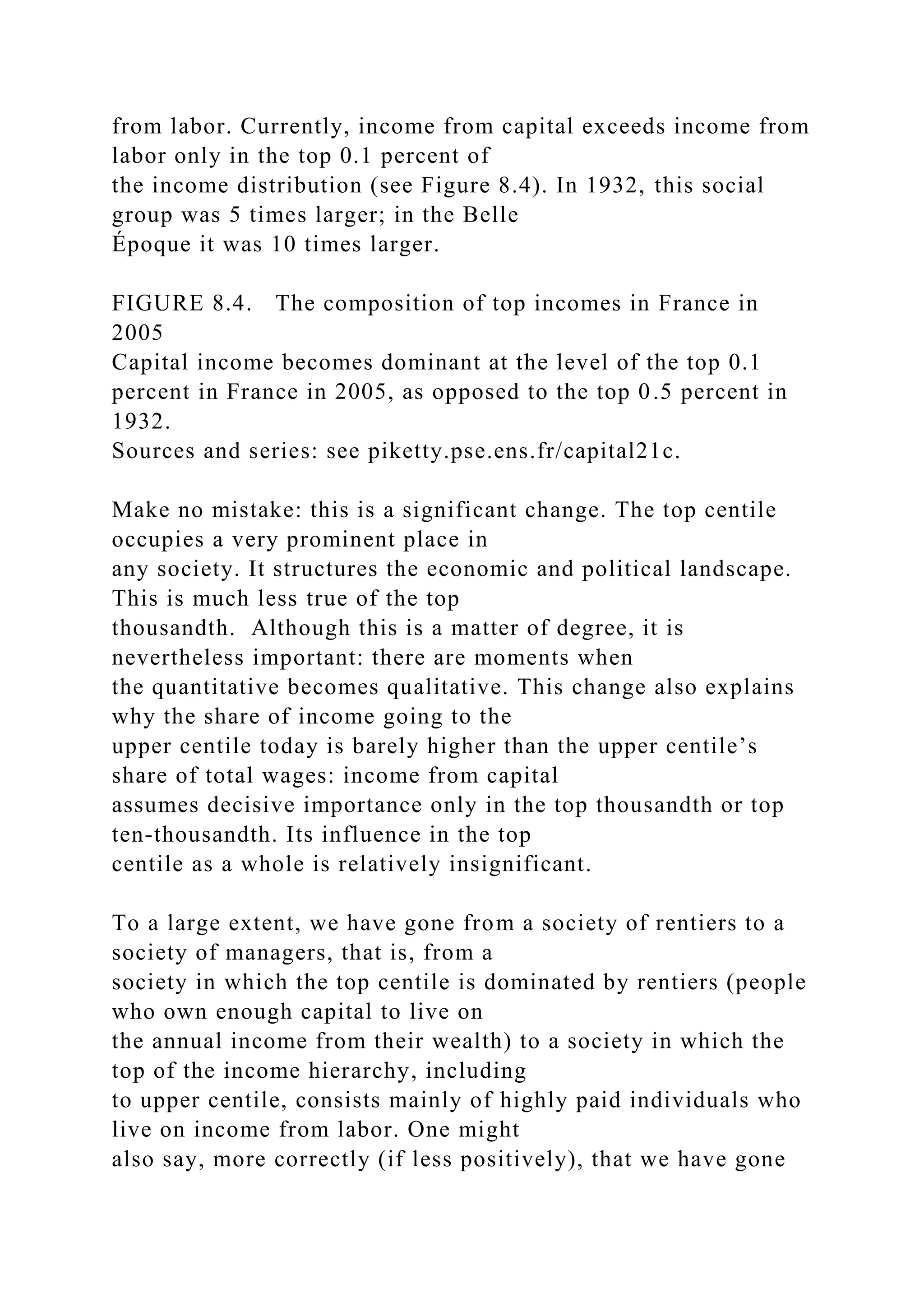 from labor. Currently, income from capital exceeds income from
labor only in the top 0.1 percent of
the income distribution (see Figure 8.4). In 1932, this social
group was 5 times larger; in the Belle
Époque it was 10 times larger.
FIGURE 8.4. The composition of top incomes in France in
2005
Capital income becomes dominant at the level of the top 0.1
percent in France in 2005, as opposed to the top 0.5 percent in
1932.
Sources and series: see piketty.pse.ens.fr/capital21c.
Make no mistake: this is a significant change. The top centile
occupies a very prominent place in
any society. It structures the economic and political landscape.
This is much less true of the top
thousandth. Although this is a matter of degree, it is
nevertheless important: there are moments when
the quantitative becomes qualitative. This change also explains
why the share of income going to the
upper centile today is barely higher than the upper centile’s
share of total wages: income from capital
assumes decisive importance only in the top thousandth or top
ten-thousandth. Its influence in the top
centile as a whole is relatively insignificant.
To a large extent, we have gone from a society of rentiers to a
society of managers, that is, from a
society in which the top centile is dominated by rentiers (people
who own enough capital to live on
the annual income from their wealth) to a society in which the
top of the income hierarchy, including
to upper centile, consists mainly of highly paid individuals who
live on income from labor. One might
also say, more correctly (if less positively), that we have gone
 