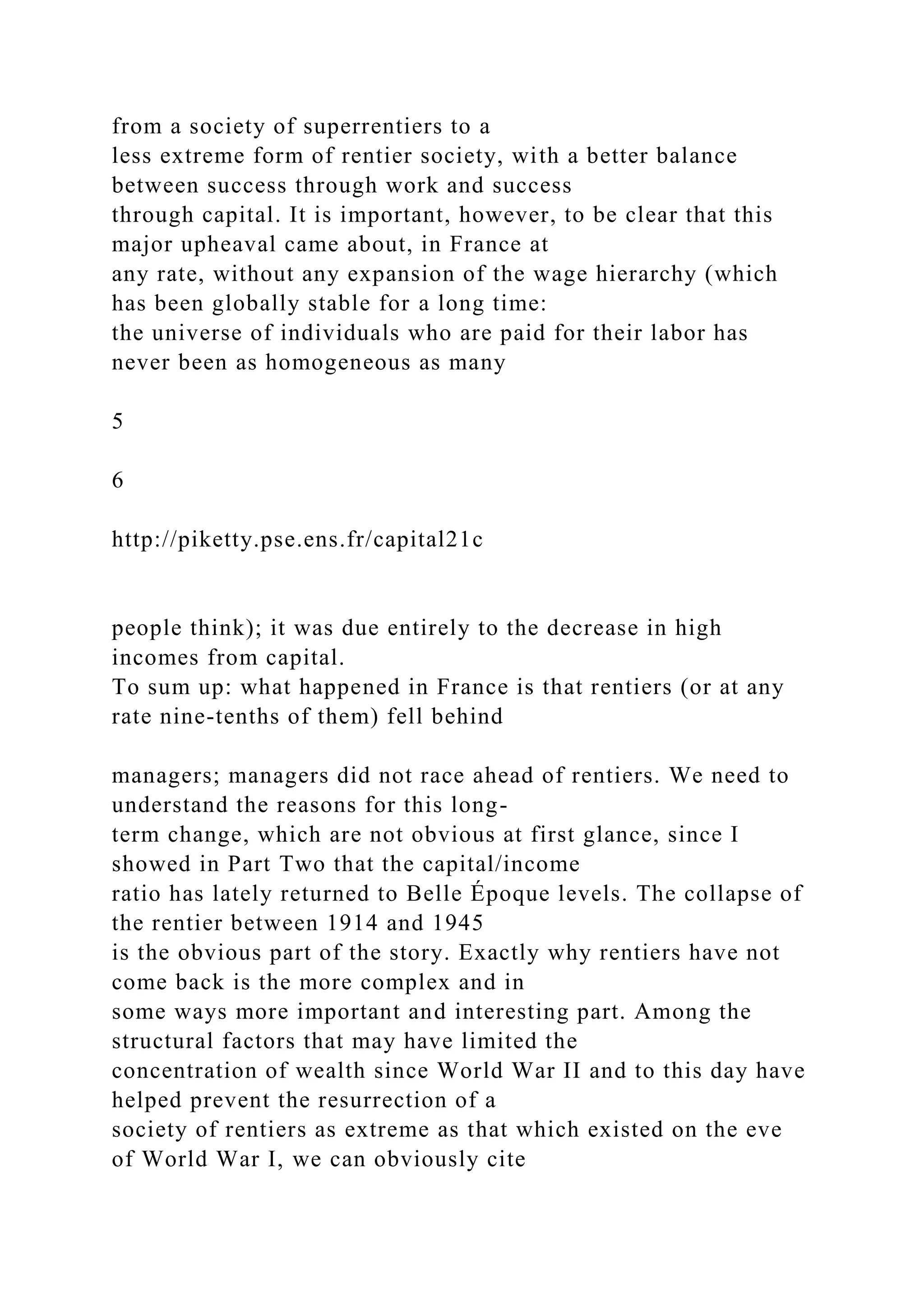 from a society of superrentiers to a
less extreme form of rentier society, with a better balance
between success through work and success
through capital. It is important, however, to be clear that this
major upheaval came about, in France at
any rate, without any expansion of the wage hierarchy (which
has been globally stable for a long time:
the universe of individuals who are paid for their labor has
never been as homogeneous as many
5
6
http://piketty.pse.ens.fr/capital21c
people think); it was due entirely to the decrease in high
incomes from capital.
To sum up: what happened in France is that rentiers (or at any
rate nine-tenths of them) fell behind
managers; managers did not race ahead of rentiers. We need to
understand the reasons for this long-
term change, which are not obvious at first glance, since I
showed in Part Two that the capital/income
ratio has lately returned to Belle Époque levels. The collapse of
the rentier between 1914 and 1945
is the obvious part of the story. Exactly why rentiers have not
come back is the more complex and in
some ways more important and interesting part. Among the
structural factors that may have limited the
concentration of wealth since World War II and to this day have
helped prevent the resurrection of a
society of rentiers as extreme as that which existed on the eve
of World War I, we can obviously cite
 