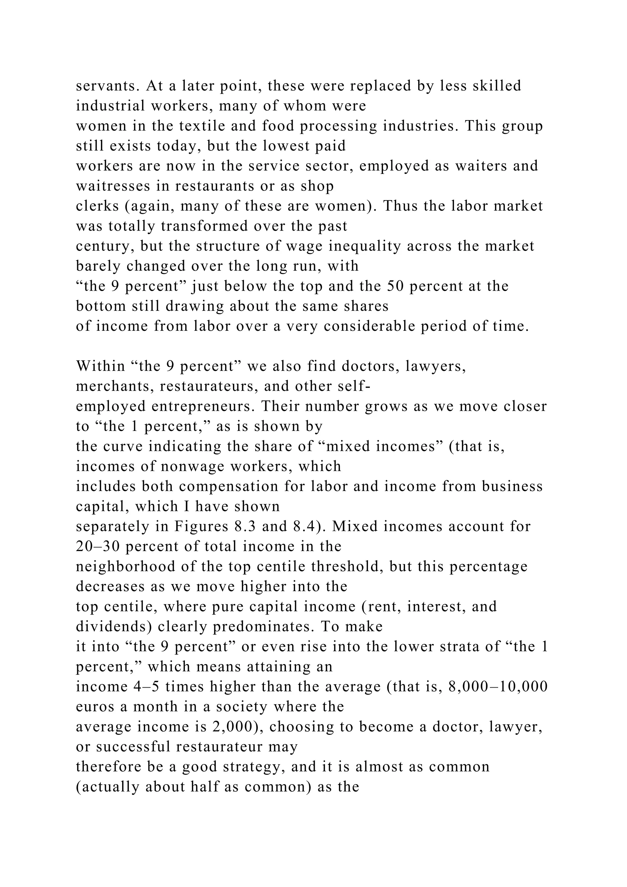 servants. At a later point, these were replaced by less skilled
industrial workers, many of whom were
women in the textile and food processing industries. This group
still exists today, but the lowest paid
workers are now in the service sector, employed as waiters and
waitresses in restaurants or as shop
clerks (again, many of these are women). Thus the labor market
was totally transformed over the past
century, but the structure of wage inequality across the market
barely changed over the long run, with
“the 9 percent” just below the top and the 50 percent at the
bottom still drawing about the same shares
of income from labor over a very considerable period of time.
Within “the 9 percent” we also find doctors, lawyers,
merchants, restaurateurs, and other self-
employed entrepreneurs. Their number grows as we move closer
to “the 1 percent,” as is shown by
the curve indicating the share of “mixed incomes” (that is,
incomes of nonwage workers, which
includes both compensation for labor and income from business
capital, which I have shown
separately in Figures 8.3 and 8.4). Mixed incomes account for
20–30 percent of total income in the
neighborhood of the top centile threshold, but this percentage
decreases as we move higher into the
top centile, where pure capital income (rent, interest, and
dividends) clearly predominates. To make
it into “the 9 percent” or even rise into the lower strata of “the 1
percent,” which means attaining an
income 4–5 times higher than the average (that is, 8,000–10,000
euros a month in a society where the
average income is 2,000), choosing to become a doctor, lawyer,
or successful restaurateur may
therefore be a good strategy, and it is almost as common
(actually about half as common) as the
 