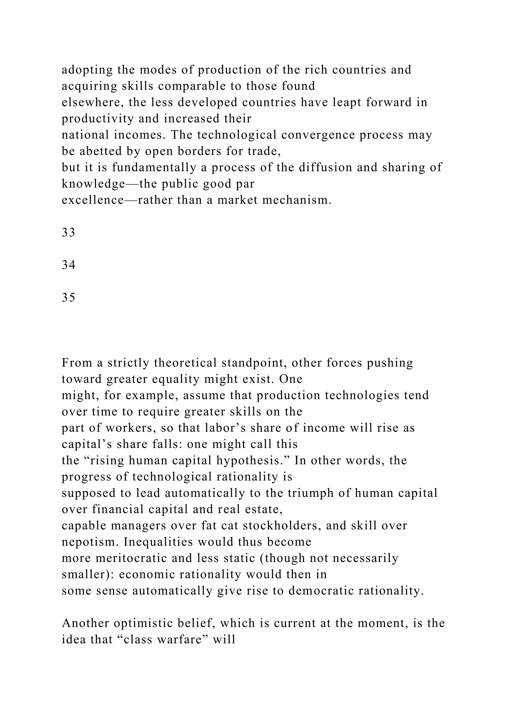 adopting the modes of production of the rich countries and
acquiring skills comparable to those found
elsewhere, the less developed countries have leapt forward in
productivity and increased their
national incomes. The technological convergence process may
be abetted by open borders for trade,
but it is fundamentally a process of the diffusion and sharing of
knowledge—the public good par
excellence—rather than a market mechanism.
33
34
35
From a strictly theoretical standpoint, other forces pushing
toward greater equality might exist. One
might, for example, assume that production technologies tend
over time to require greater skills on the
part of workers, so that labor’s share of income will rise as
capital’s share falls: one might call this
the “rising human capital hypothesis.” In other words, the
progress of technological rationality is
supposed to lead automatically to the triumph of human capital
over financial capital and real estate,
capable managers over fat cat stockholders, and skill over
nepotism. Inequalities would thus become
more meritocratic and less static (though not necessarily
smaller): economic rationality would then in
some sense automatically give rise to democratic rationality.
Another optimistic belief, which is current at the moment, is the
idea that “class warfare” will
 