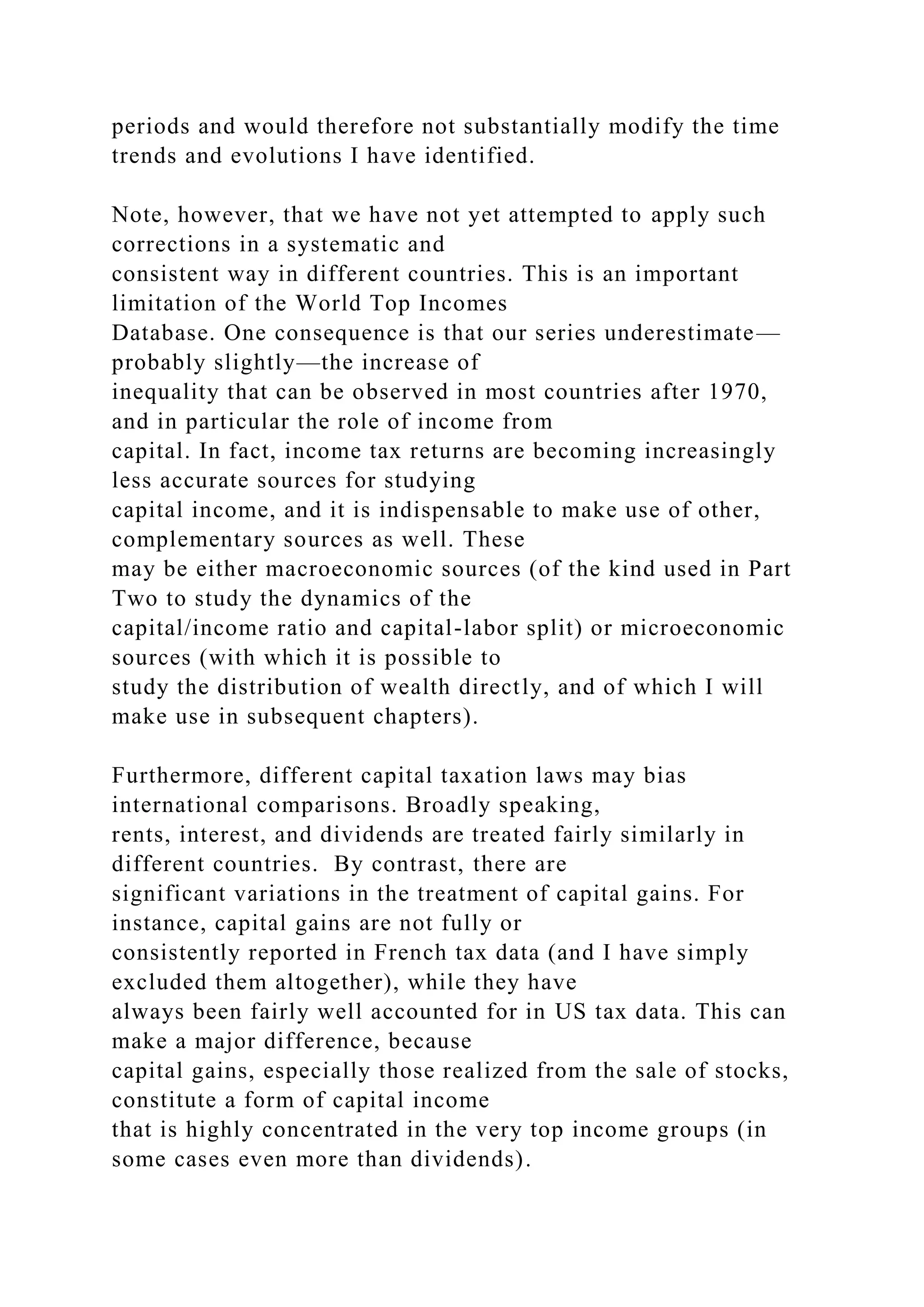 periods and would therefore not substantially modify the time
trends and evolutions I have identified.
Note, however, that we have not yet attempted to apply such
corrections in a systematic and
consistent way in different countries. This is an important
limitation of the World Top Incomes
Database. One consequence is that our series underestimate—
probably slightly—the increase of
inequality that can be observed in most countries after 1970,
and in particular the role of income from
capital. In fact, income tax returns are becoming increasingly
less accurate sources for studying
capital income, and it is indispensable to make use of other,
complementary sources as well. These
may be either macroeconomic sources (of the kind used in Part
Two to study the dynamics of the
capital/income ratio and capital-labor split) or microeconomic
sources (with which it is possible to
study the distribution of wealth directly, and of which I will
make use in subsequent chapters).
Furthermore, different capital taxation laws may bias
international comparisons. Broadly speaking,
rents, interest, and dividends are treated fairly similarly in
different countries. By contrast, there are
significant variations in the treatment of capital gains. For
instance, capital gains are not fully or
consistently reported in French tax data (and I have simply
excluded them altogether), while they have
always been fairly well accounted for in US tax data. This can
make a major difference, because
capital gains, especially those realized from the sale of stocks,
constitute a form of capital income
that is highly concentrated in the very top income groups (in
some cases even more than dividends).
 