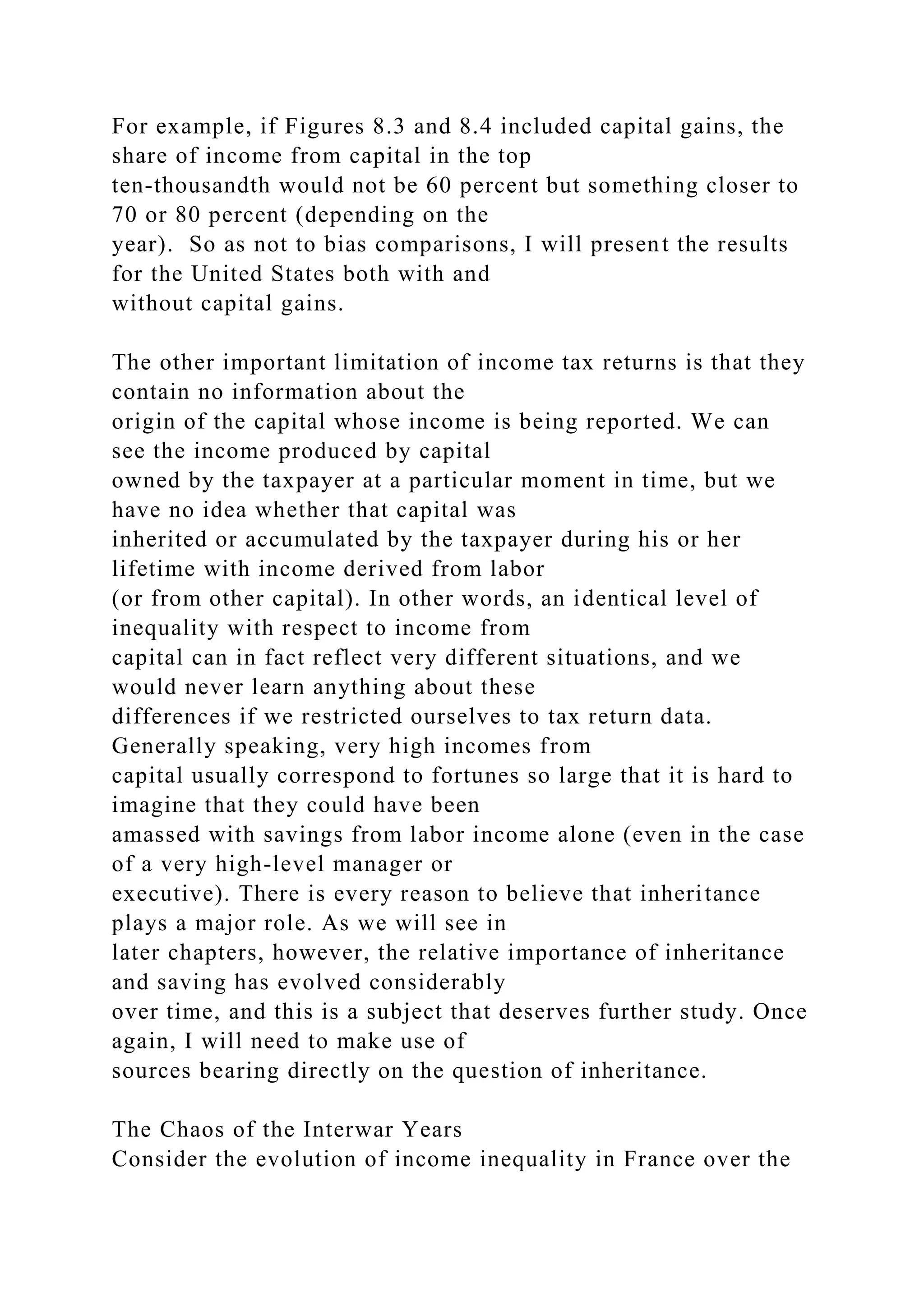 For example, if Figures 8.3 and 8.4 included capital gains, the
share of income from capital in the top
ten-thousandth would not be 60 percent but something closer to
70 or 80 percent (depending on the
year). So as not to bias comparisons, I will present the results
for the United States both with and
without capital gains.
The other important limitation of income tax returns is that they
contain no information about the
origin of the capital whose income is being reported. We can
see the income produced by capital
owned by the taxpayer at a particular moment in time, but we
have no idea whether that capital was
inherited or accumulated by the taxpayer during his or her
lifetime with income derived from labor
(or from other capital). In other words, an identical level of
inequality with respect to income from
capital can in fact reflect very different situations, and we
would never learn anything about these
differences if we restricted ourselves to tax return data.
Generally speaking, very high incomes from
capital usually correspond to fortunes so large that it is hard to
imagine that they could have been
amassed with savings from labor income alone (even in the case
of a very high-level manager or
executive). There is every reason to believe that inheritance
plays a major role. As we will see in
later chapters, however, the relative importance of inheritance
and saving has evolved considerably
over time, and this is a subject that deserves further study. Once
again, I will need to make use of
sources bearing directly on the question of inheritance.
The Chaos of the Interwar Years
Consider the evolution of income inequality in France over the
 