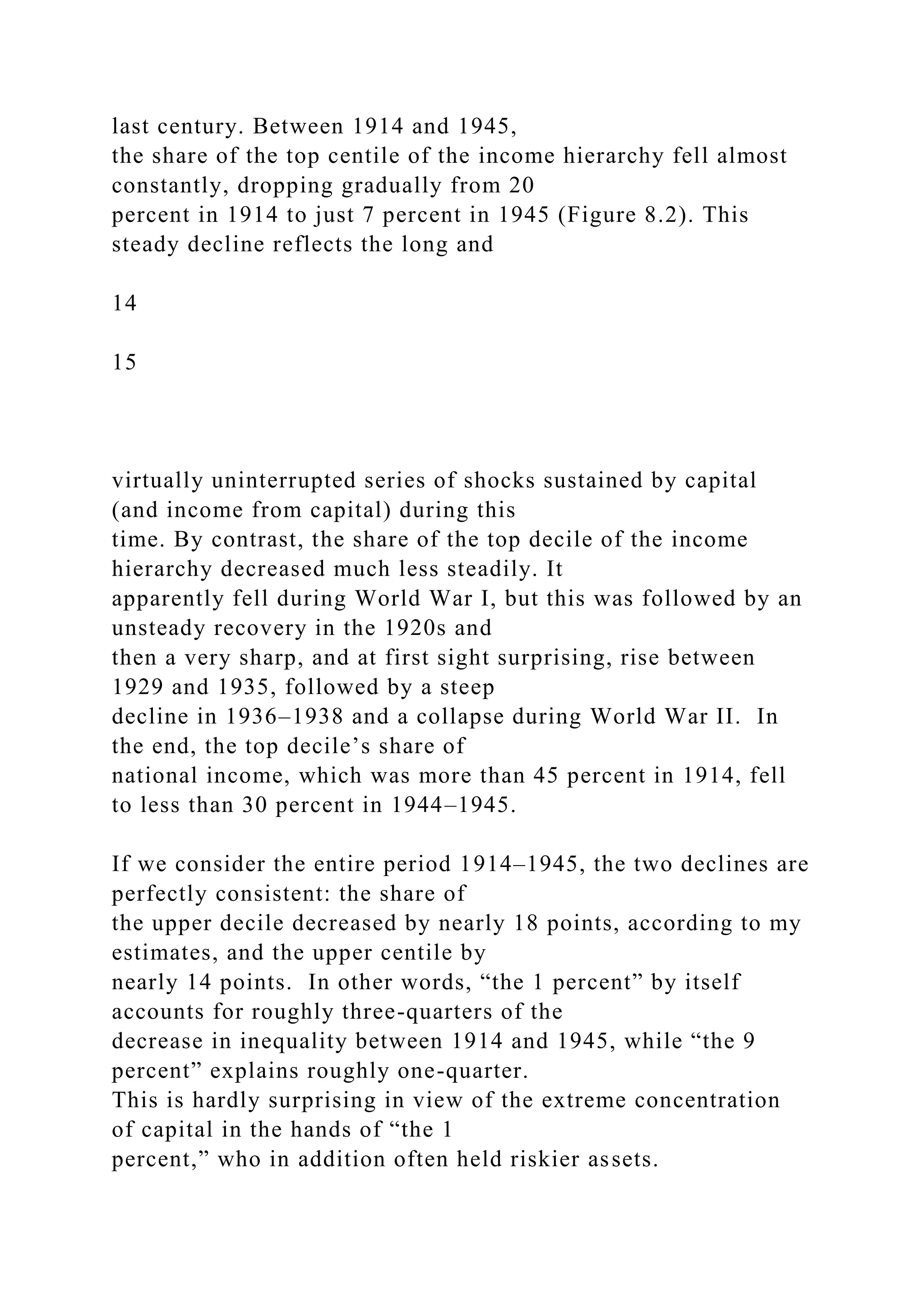 last century. Between 1914 and 1945,
the share of the top centile of the income hierarchy fell almost
constantly, dropping gradually from 20
percent in 1914 to just 7 percent in 1945 (Figure 8.2). This
steady decline reflects the long and
14
15
virtually uninterrupted series of shocks sustained by capital
(and income from capital) during this
time. By contrast, the share of the top decile of the income
hierarchy decreased much less steadily. It
apparently fell during World War I, but this was followed by an
unsteady recovery in the 1920s and
then a very sharp, and at first sight surprising, rise between
1929 and 1935, followed by a steep
decline in 1936–1938 and a collapse during World War II. In
the end, the top decile’s share of
national income, which was more than 45 percent in 1914, fell
to less than 30 percent in 1944–1945.
If we consider the entire period 1914–1945, the two declines are
perfectly consistent: the share of
the upper decile decreased by nearly 18 points, according to my
estimates, and the upper centile by
nearly 14 points. In other words, “the 1 percent” by itself
accounts for roughly three-quarters of the
decrease in inequality between 1914 and 1945, while “the 9
percent” explains roughly one-quarter.
This is hardly surprising in view of the extreme concentration
of capital in the hands of “the 1
percent,” who in addition often held riskier assets.
 