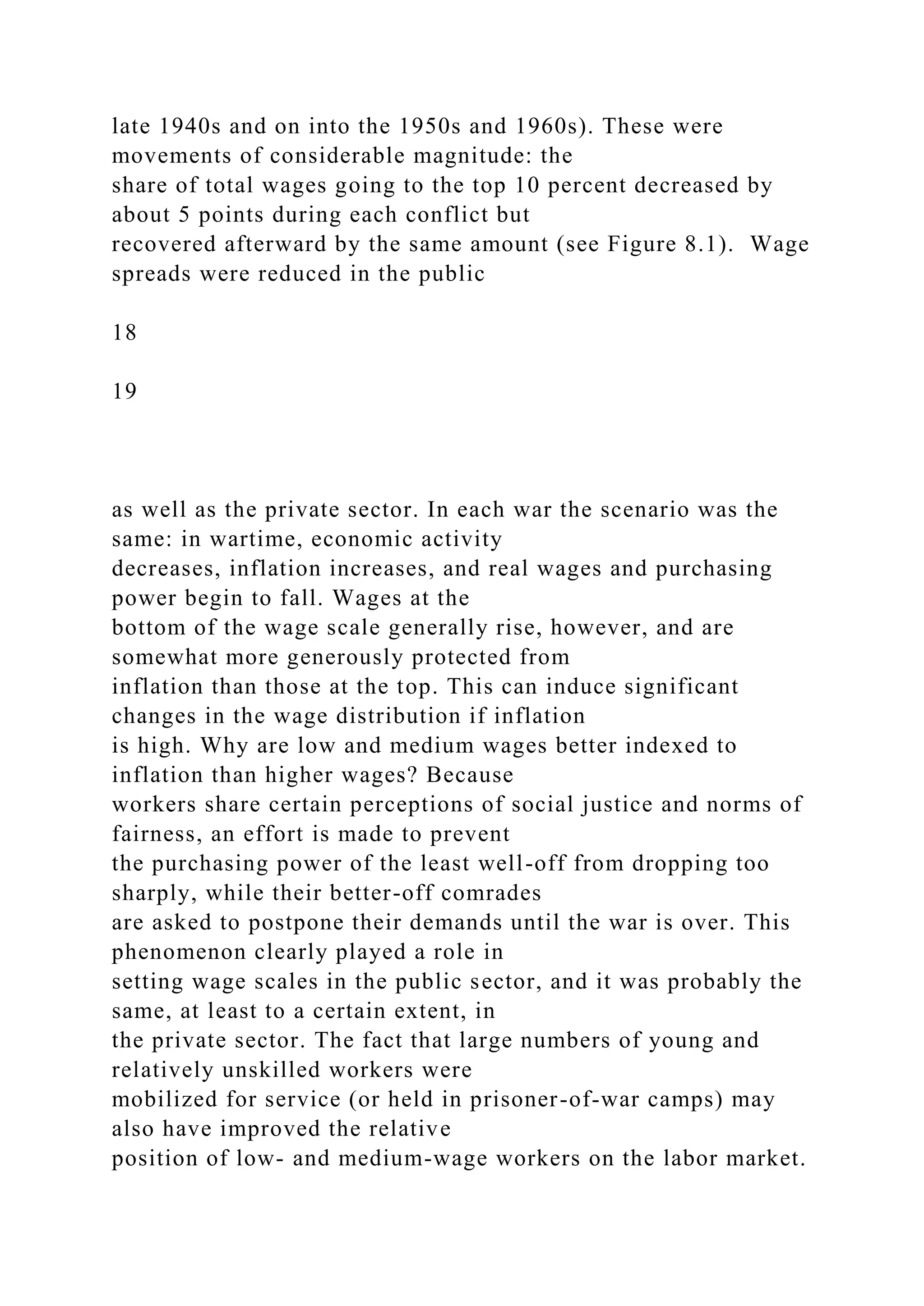 late 1940s and on into the 1950s and 1960s). These were
movements of considerable magnitude: the
share of total wages going to the top 10 percent decreased by
about 5 points during each conflict but
recovered afterward by the same amount (see Figure 8.1). Wage
spreads were reduced in the public
18
19
as well as the private sector. In each war the scenario was the
same: in wartime, economic activity
decreases, inflation increases, and real wages and purchasing
power begin to fall. Wages at the
bottom of the wage scale generally rise, however, and are
somewhat more generously protected from
inflation than those at the top. This can induce significant
changes in the wage distribution if inflation
is high. Why are low and medium wages better indexed to
inflation than higher wages? Because
workers share certain perceptions of social justice and norms of
fairness, an effort is made to prevent
the purchasing power of the least well-off from dropping too
sharply, while their better-off comrades
are asked to postpone their demands until the war is over. This
phenomenon clearly played a role in
setting wage scales in the public sector, and it was probably the
same, at least to a certain extent, in
the private sector. The fact that large numbers of young and
relatively unskilled workers were
mobilized for service (or held in prisoner-of-war camps) may
also have improved the relative
position of low- and medium-wage workers on the labor market.
 