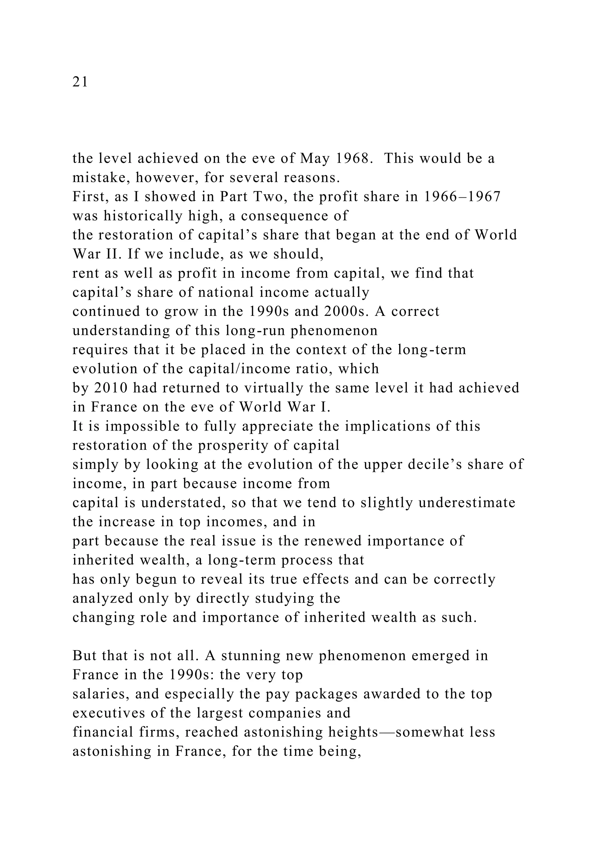 21
the level achieved on the eve of May 1968. This would be a
mistake, however, for several reasons.
First, as I showed in Part Two, the profit share in 1966–1967
was historically high, a consequence of
the restoration of capital’s share that began at the end of World
War II. If we include, as we should,
rent as well as profit in income from capital, we find that
capital’s share of national income actually
continued to grow in the 1990s and 2000s. A correct
understanding of this long-run phenomenon
requires that it be placed in the context of the long-term
evolution of the capital/income ratio, which
by 2010 had returned to virtually the same level it had achieved
in France on the eve of World War I.
It is impossible to fully appreciate the implications of this
restoration of the prosperity of capital
simply by looking at the evolution of the upper decile’s share of
income, in part because income from
capital is understated, so that we tend to slightly underestimate
the increase in top incomes, and in
part because the real issue is the renewed importance of
inherited wealth, a long-term process that
has only begun to reveal its true effects and can be correctly
analyzed only by directly studying the
changing role and importance of inherited wealth as such.
But that is not all. A stunning new phenomenon emerged in
France in the 1990s: the very top
salaries, and especially the pay packages awarded to the top
executives of the largest companies and
financial firms, reached astonishing heights—somewhat less
astonishing in France, for the time being,
 