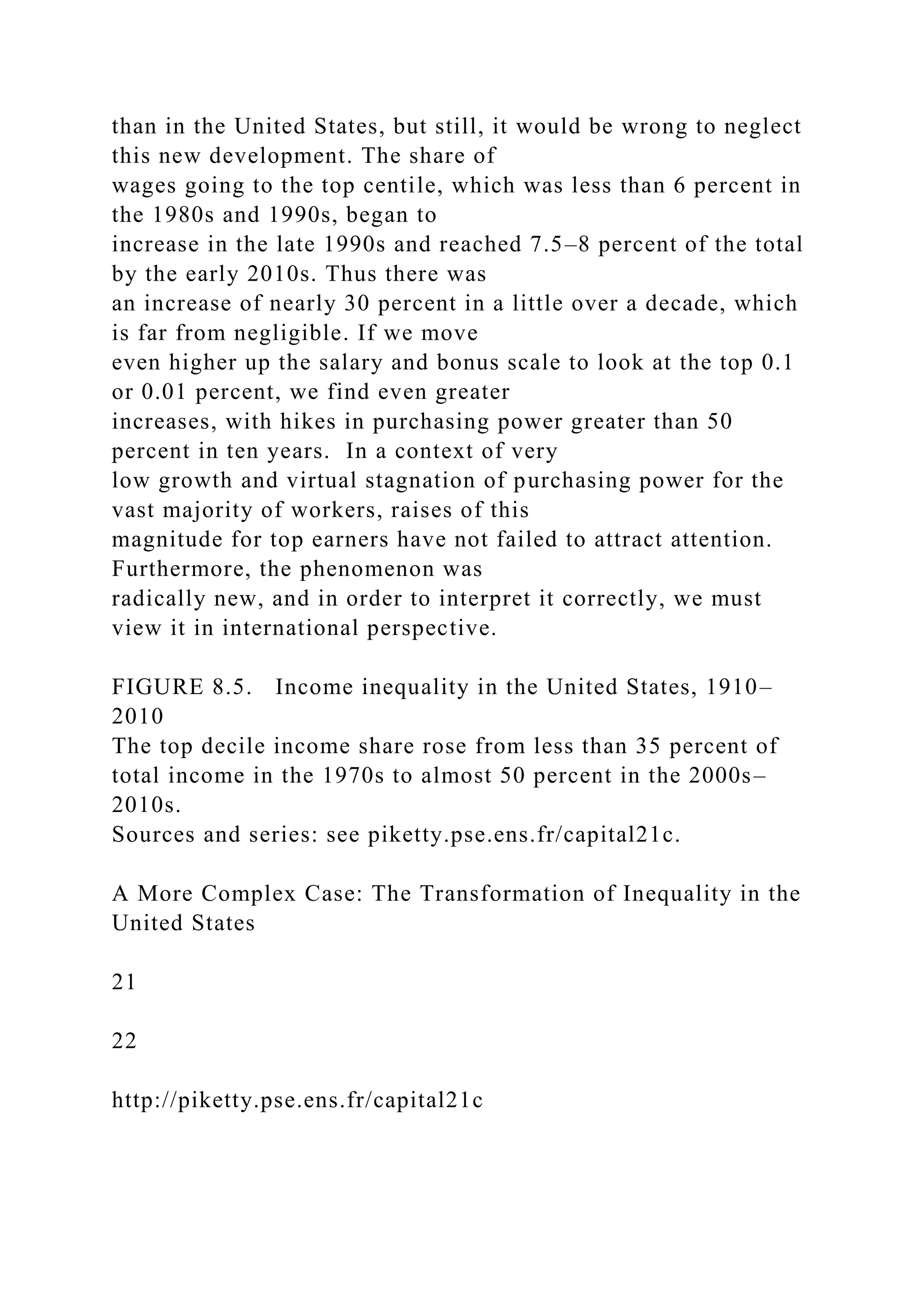 than in the United States, but still, it would be wrong to neglect
this new development. The share of
wages going to the top centile, which was less than 6 percent in
the 1980s and 1990s, began to
increase in the late 1990s and reached 7.5–8 percent of the total
by the early 2010s. Thus there was
an increase of nearly 30 percent in a little over a decade, which
is far from negligible. If we move
even higher up the salary and bonus scale to look at the top 0.1
or 0.01 percent, we find even greater
increases, with hikes in purchasing power greater than 50
percent in ten years. In a context of very
low growth and virtual stagnation of purchasing power for the
vast majority of workers, raises of this
magnitude for top earners have not failed to attract attention.
Furthermore, the phenomenon was
radically new, and in order to interpret it correctly, we must
view it in international perspective.
FIGURE 8.5. Income inequality in the United States, 1910–
2010
The top decile income share rose from less than 35 percent of
total income in the 1970s to almost 50 percent in the 2000s–
2010s.
Sources and series: see piketty.pse.ens.fr/capital21c.
A More Complex Case: The Transformation of Inequality in the
United States
21
22
http://piketty.pse.ens.fr/capital21c
 