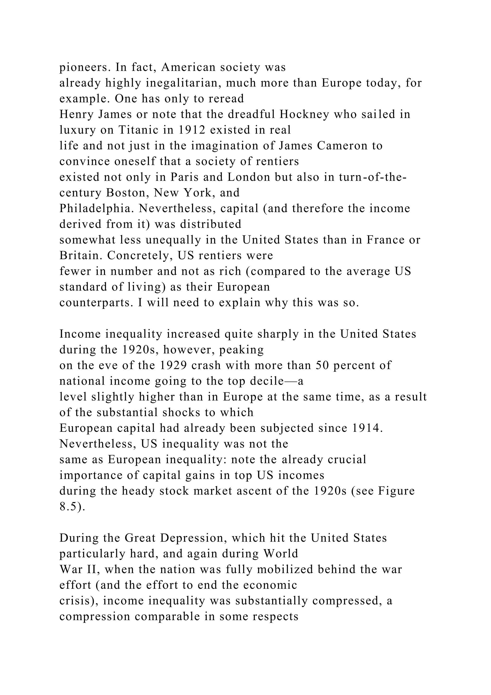 pioneers. In fact, American society was
already highly inegalitarian, much more than Europe today, for
example. One has only to reread
Henry James or note that the dreadful Hockney who sailed in
luxury on Titanic in 1912 existed in real
life and not just in the imagination of James Cameron to
convince oneself that a society of rentiers
existed not only in Paris and London but also in turn-of-the-
century Boston, New York, and
Philadelphia. Nevertheless, capital (and therefore the income
derived from it) was distributed
somewhat less unequally in the United States than in France or
Britain. Concretely, US rentiers were
fewer in number and not as rich (compared to the average US
standard of living) as their European
counterparts. I will need to explain why this was so.
Income inequality increased quite sharply in the United States
during the 1920s, however, peaking
on the eve of the 1929 crash with more than 50 percent of
national income going to the top decile—a
level slightly higher than in Europe at the same time, as a result
of the substantial shocks to which
European capital had already been subjected since 1914.
Nevertheless, US inequality was not the
same as European inequality: note the already crucial
importance of capital gains in top US incomes
during the heady stock market ascent of the 1920s (see Figure
8.5).
During the Great Depression, which hit the United States
particularly hard, and again during World
War II, when the nation was fully mobilized behind the war
effort (and the effort to end the economic
crisis), income inequality was substantially compressed, a
compression comparable in some respects
 