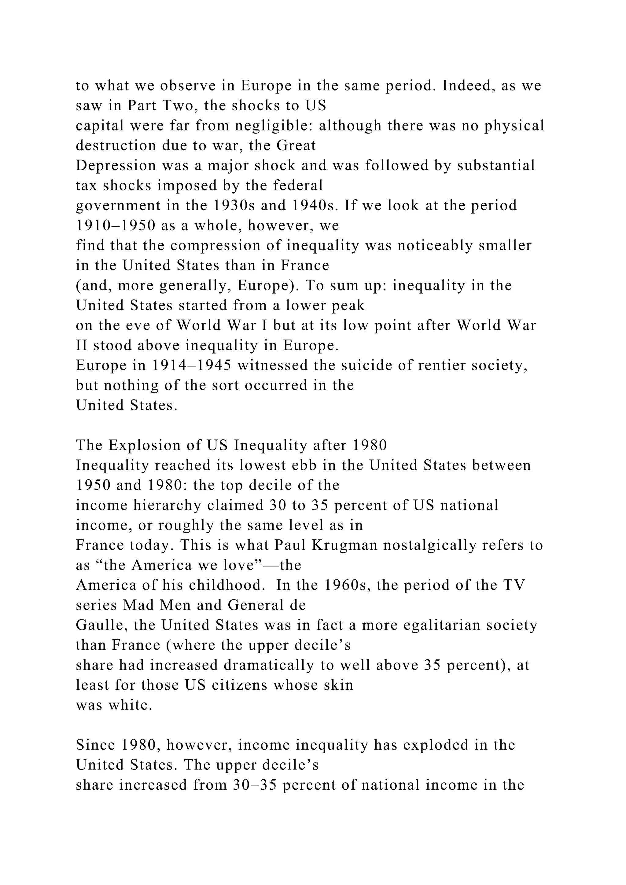 to what we observe in Europe in the same period. Indeed, as we
saw in Part Two, the shocks to US
capital were far from negligible: although there was no physical
destruction due to war, the Great
Depression was a major shock and was followed by substantial
tax shocks imposed by the federal
government in the 1930s and 1940s. If we look at the period
1910–1950 as a whole, however, we
find that the compression of inequality was noticeably smaller
in the United States than in France
(and, more generally, Europe). To sum up: inequality in the
United States started from a lower peak
on the eve of World War I but at its low point after World War
II stood above inequality in Europe.
Europe in 1914–1945 witnessed the suicide of rentier society,
but nothing of the sort occurred in the
United States.
The Explosion of US Inequality after 1980
Inequality reached its lowest ebb in the United States between
1950 and 1980: the top decile of the
income hierarchy claimed 30 to 35 percent of US national
income, or roughly the same level as in
France today. This is what Paul Krugman nostalgically refers to
as “the America we love”—the
America of his childhood. In the 1960s, the period of the TV
series Mad Men and General de
Gaulle, the United States was in fact a more egalitarian society
than France (where the upper decile’s
share had increased dramatically to well above 35 percent), at
least for those US citizens whose skin
was white.
Since 1980, however, income inequality has exploded in the
United States. The upper decile’s
share increased from 30–35 percent of national income in the
 