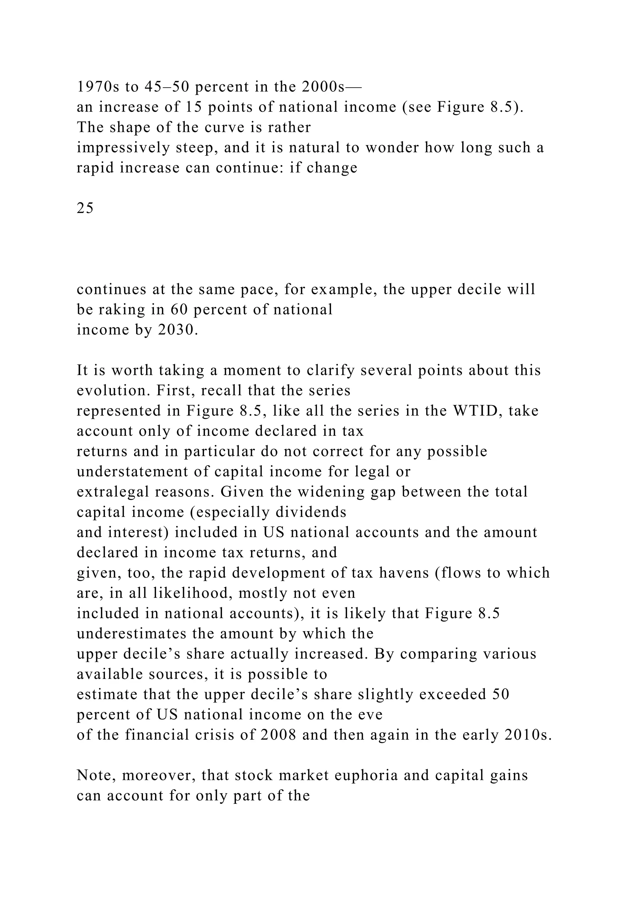 1970s to 45–50 percent in the 2000s—
an increase of 15 points of national income (see Figure 8.5).
The shape of the curve is rather
impressively steep, and it is natural to wonder how long such a
rapid increase can continue: if change
25
continues at the same pace, for example, the upper decile will
be raking in 60 percent of national
income by 2030.
It is worth taking a moment to clarify several points about this
evolution. First, recall that the series
represented in Figure 8.5, like all the series in the WTID, take
account only of income declared in tax
returns and in particular do not correct for any possible
understatement of capital income for legal or
extralegal reasons. Given the widening gap between the total
capital income (especially dividends
and interest) included in US national accounts and the amount
declared in income tax returns, and
given, too, the rapid development of tax havens (flows to which
are, in all likelihood, mostly not even
included in national accounts), it is likely that Figure 8.5
underestimates the amount by which the
upper decile’s share actually increased. By comparing various
available sources, it is possible to
estimate that the upper decile’s share slightly exceeded 50
percent of US national income on the eve
of the financial crisis of 2008 and then again in the early 2010s.
Note, moreover, that stock market euphoria and capital gains
can account for only part of the
 