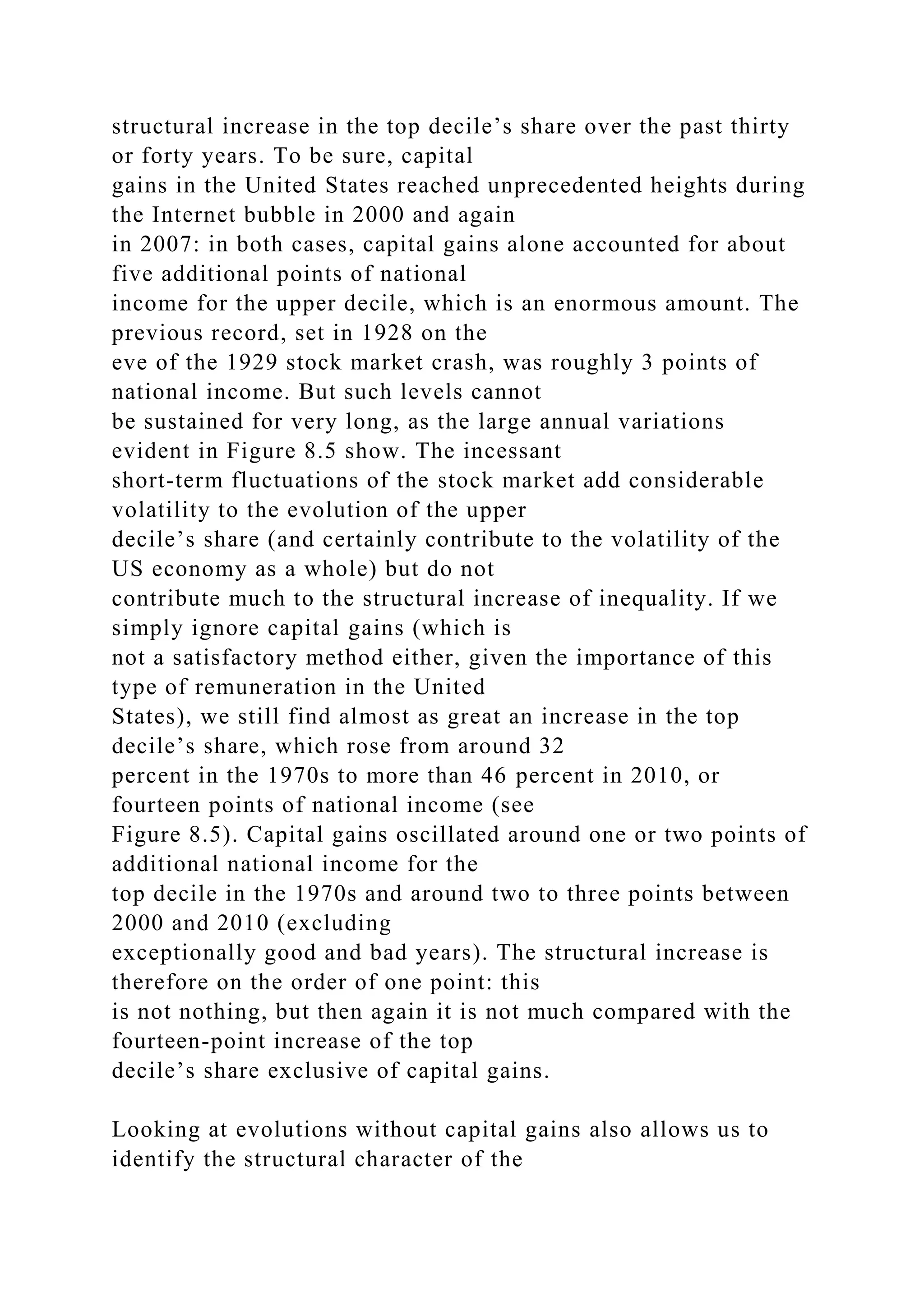 structural increase in the top decile’s share over the past thirty
or forty years. To be sure, capital
gains in the United States reached unprecedented heights during
the Internet bubble in 2000 and again
in 2007: in both cases, capital gains alone accounted for about
five additional points of national
income for the upper decile, which is an enormous amount. The
previous record, set in 1928 on the
eve of the 1929 stock market crash, was roughly 3 points of
national income. But such levels cannot
be sustained for very long, as the large annual variations
evident in Figure 8.5 show. The incessant
short-term fluctuations of the stock market add considerable
volatility to the evolution of the upper
decile’s share (and certainly contribute to the volatility of the
US economy as a whole) but do not
contribute much to the structural increase of inequality. If we
simply ignore capital gains (which is
not a satisfactory method either, given the importance of this
type of remuneration in the United
States), we still find almost as great an increase in the top
decile’s share, which rose from around 32
percent in the 1970s to more than 46 percent in 2010, or
fourteen points of national income (see
Figure 8.5). Capital gains oscillated around one or two points of
additional national income for the
top decile in the 1970s and around two to three points between
2000 and 2010 (excluding
exceptionally good and bad years). The structural increase is
therefore on the order of one point: this
is not nothing, but then again it is not much compared with the
fourteen-point increase of the top
decile’s share exclusive of capital gains.
Looking at evolutions without capital gains also allows us to
identify the structural character of the
 