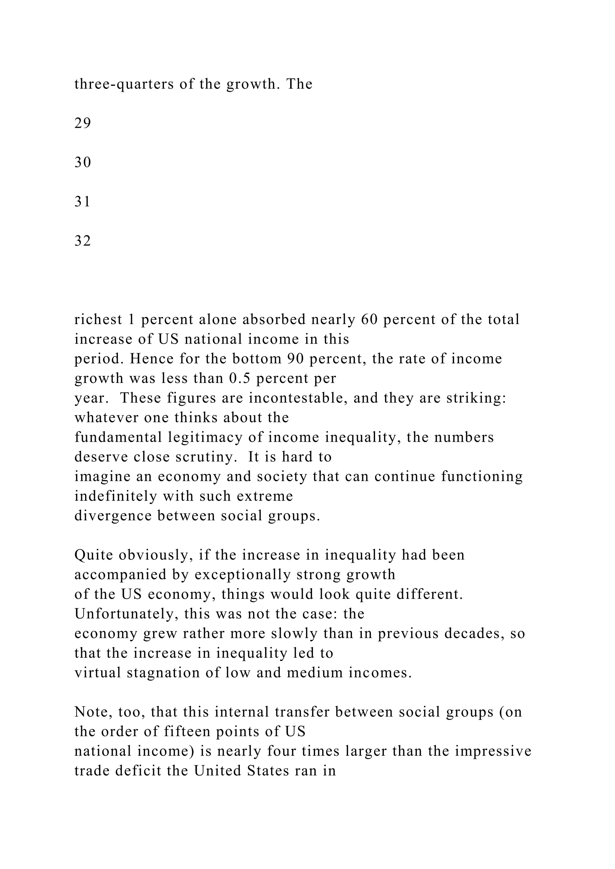 three-quarters of the growth. The
29
30
31
32
richest 1 percent alone absorbed nearly 60 percent of the total
increase of US national income in this
period. Hence for the bottom 90 percent, the rate of income
growth was less than 0.5 percent per
year. These figures are incontestable, and they are striking:
whatever one thinks about the
fundamental legitimacy of income inequality, the numbers
deserve close scrutiny. It is hard to
imagine an economy and society that can continue functioning
indefinitely with such extreme
divergence between social groups.
Quite obviously, if the increase in inequality had been
accompanied by exceptionally strong growth
of the US economy, things would look quite different.
Unfortunately, this was not the case: the
economy grew rather more slowly than in previous decades, so
that the increase in inequality led to
virtual stagnation of low and medium incomes.
Note, too, that this internal transfer between social groups (on
the order of fifteen points of US
national income) is nearly four times larger than the impressive
trade deficit the United States ran in
 
