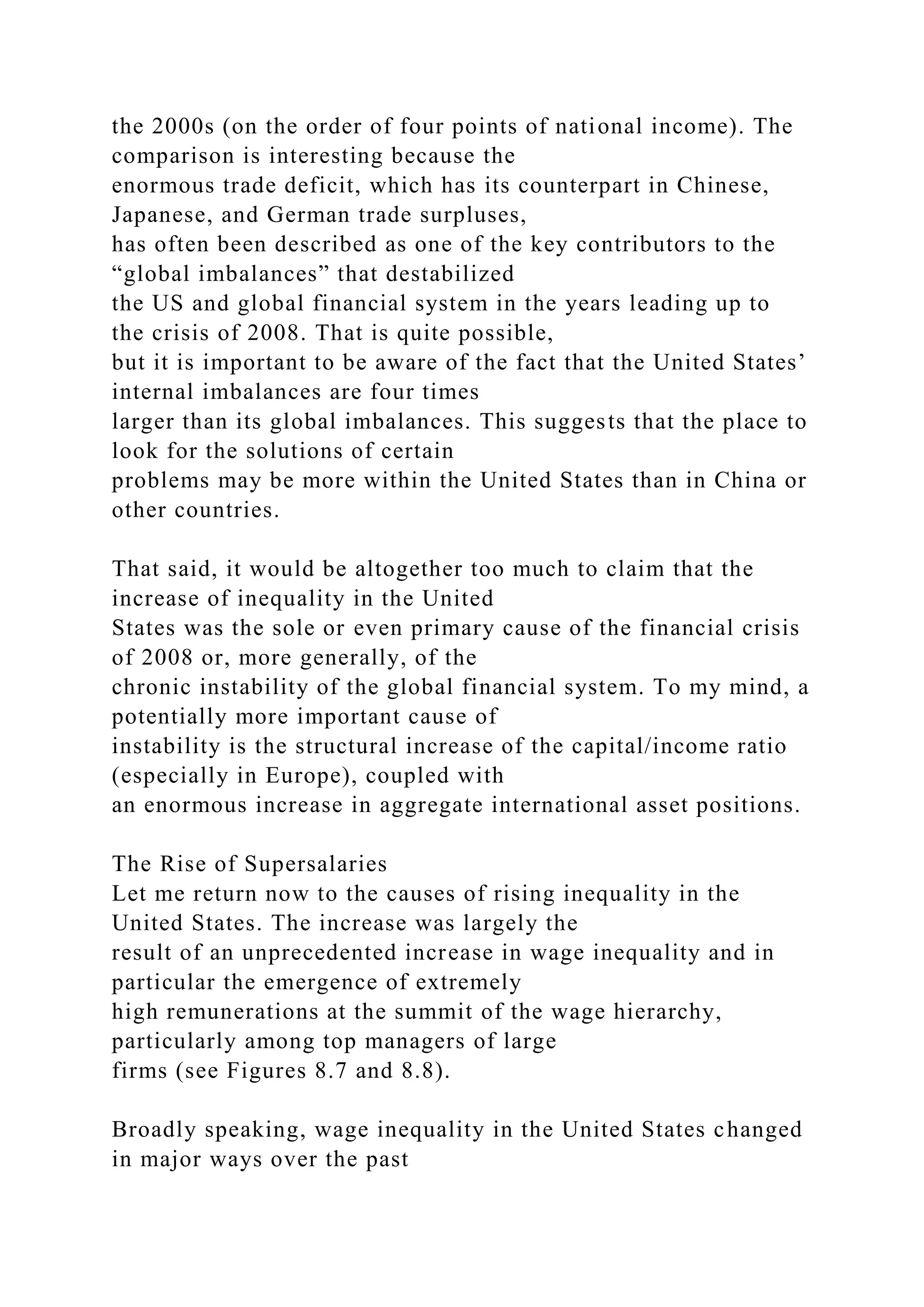 the 2000s (on the order of four points of national income). The
comparison is interesting because the
enormous trade deficit, which has its counterpart in Chinese,
Japanese, and German trade surpluses,
has often been described as one of the key contributors to the
“global imbalances” that destabilized
the US and global financial system in the years leading up to
the crisis of 2008. That is quite possible,
but it is important to be aware of the fact that the United States’
internal imbalances are four times
larger than its global imbalances. This suggests that the place to
look for the solutions of certain
problems may be more within the United States than in China or
other countries.
That said, it would be altogether too much to claim that the
increase of inequality in the United
States was the sole or even primary cause of the financial crisis
of 2008 or, more generally, of the
chronic instability of the global financial system. To my mind, a
potentially more important cause of
instability is the structural increase of the capital/income ratio
(especially in Europe), coupled with
an enormous increase in aggregate international asset positions.
The Rise of Supersalaries
Let me return now to the causes of rising inequality in the
United States. The increase was largely the
result of an unprecedented increase in wage inequality and in
particular the emergence of extremely
high remunerations at the summit of the wage hierarchy,
particularly among top managers of large
firms (see Figures 8.7 and 8.8).
Broadly speaking, wage inequality in the United States changed
in major ways over the past
 
