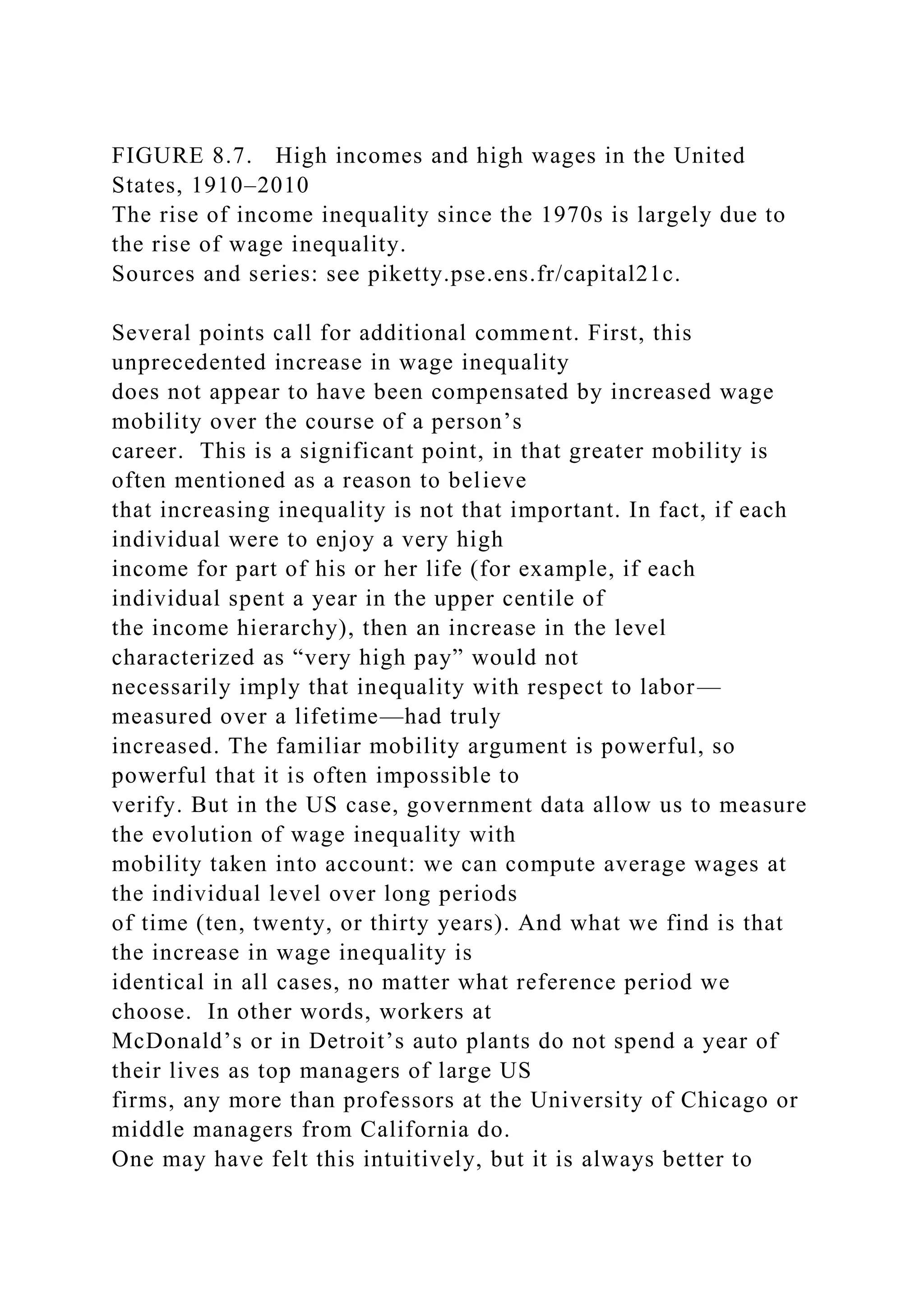 FIGURE 8.7. High incomes and high wages in the United
States, 1910–2010
The rise of income inequality since the 1970s is largely due to
the rise of wage inequality.
Sources and series: see piketty.pse.ens.fr/capital21c.
Several points call for additional comment. First, this
unprecedented increase in wage inequality
does not appear to have been compensated by increased wage
mobility over the course of a person’s
career. This is a significant point, in that greater mobility is
often mentioned as a reason to believe
that increasing inequality is not that important. In fact, if each
individual were to enjoy a very high
income for part of his or her life (for example, if each
individual spent a year in the upper centile of
the income hierarchy), then an increase in the level
characterized as “very high pay” would not
necessarily imply that inequality with respect to labor—
measured over a lifetime—had truly
increased. The familiar mobility argument is powerful, so
powerful that it is often impossible to
verify. But in the US case, government data allow us to measure
the evolution of wage inequality with
mobility taken into account: we can compute average wages at
the individual level over long periods
of time (ten, twenty, or thirty years). And what we find is that
the increase in wage inequality is
identical in all cases, no matter what reference period we
choose. In other words, workers at
McDonald’s or in Detroit’s auto plants do not spend a year of
their lives as top managers of large US
firms, any more than professors at the University of Chicago or
middle managers from California do.
One may have felt this intuitively, but it is always better to
 