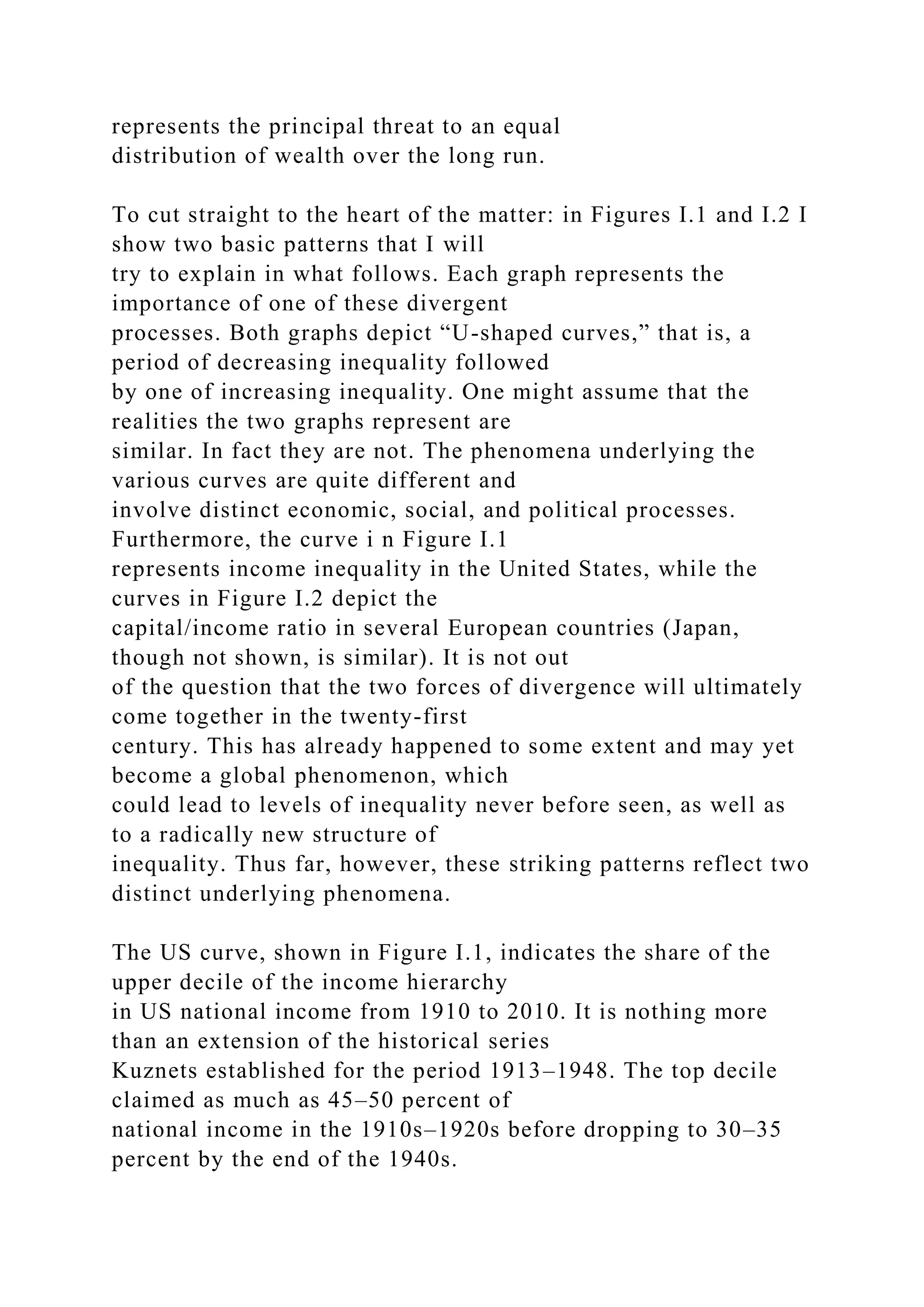 represents the principal threat to an equal
distribution of wealth over the long run.
To cut straight to the heart of the matter: in Figures I.1 and I.2 I
show two basic patterns that I will
try to explain in what follows. Each graph represents the
importance of one of these divergent
processes. Both graphs depict “U-shaped curves,” that is, a
period of decreasing inequality followed
by one of increasing inequality. One might assume that the
realities the two graphs represent are
similar. In fact they are not. The phenomena underlying the
various curves are quite different and
involve distinct economic, social, and political processes.
Furthermore, the curve i n Figure I.1
represents income inequality in the United States, while the
curves in Figure I.2 depict the
capital/income ratio in several European countries (Japan,
though not shown, is similar). It is not out
of the question that the two forces of divergence will ultimately
come together in the twenty-first
century. This has already happened to some extent and may yet
become a global phenomenon, which
could lead to levels of inequality never before seen, as well as
to a radically new structure of
inequality. Thus far, however, these striking patterns reflect two
distinct underlying phenomena.
The US curve, shown in Figure I.1, indicates the share of the
upper decile of the income hierarchy
in US national income from 1910 to 2010. It is nothing more
than an extension of the historical series
Kuznets established for the period 1913–1948. The top decile
claimed as much as 45–50 percent of
national income in the 1910s–1920s before dropping to 30–35
percent by the end of the 1940s.
 