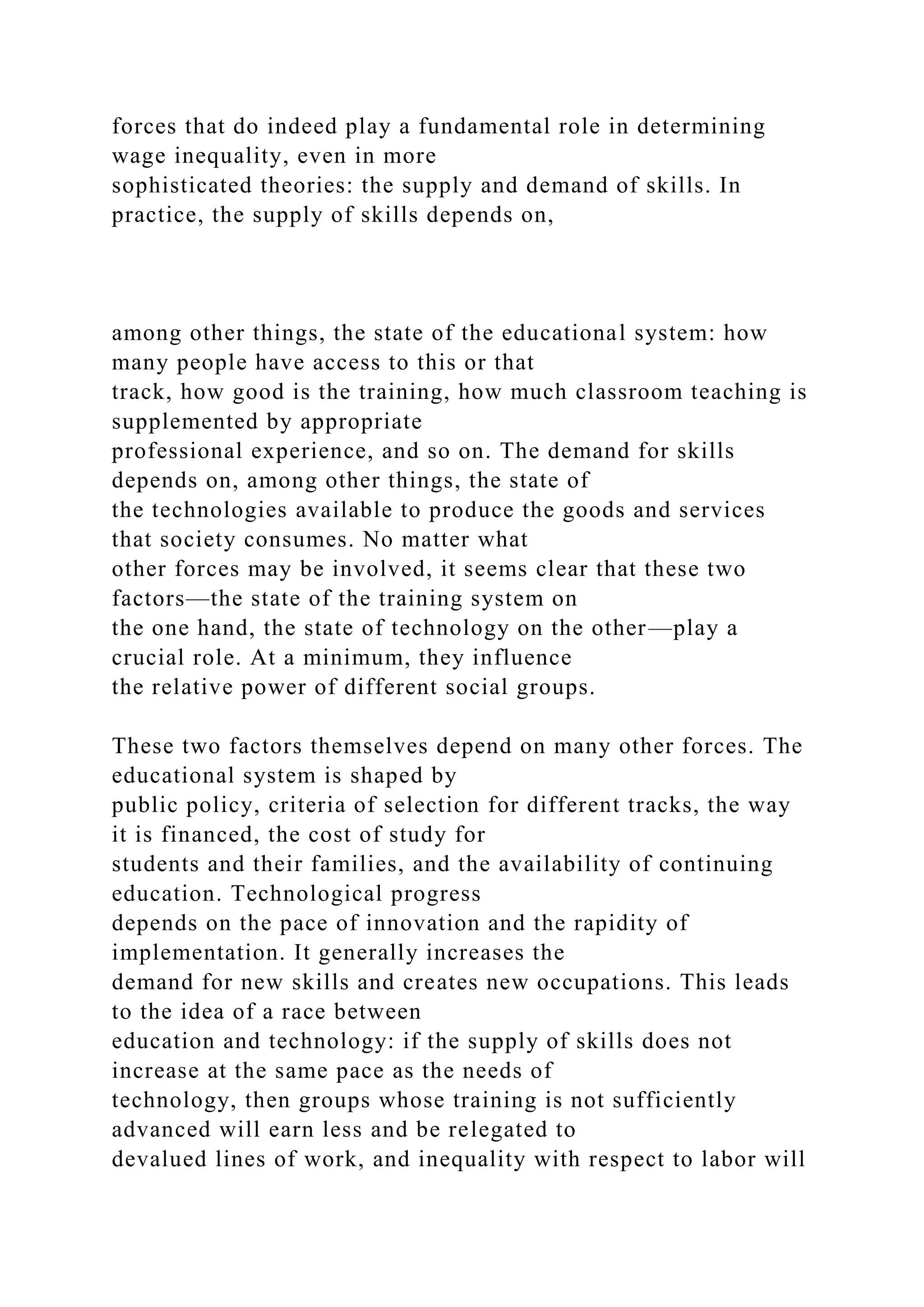 forces that do indeed play a fundamental role in determining
wage inequality, even in more
sophisticated theories: the supply and demand of skills. In
practice, the supply of skills depends on,
among other things, the state of the educational system: how
many people have access to this or that
track, how good is the training, how much classroom teaching is
supplemented by appropriate
professional experience, and so on. The demand for skills
depends on, among other things, the state of
the technologies available to produce the goods and services
that society consumes. No matter what
other forces may be involved, it seems clear that these two
factors—the state of the training system on
the one hand, the state of technology on the other—play a
crucial role. At a minimum, they influence
the relative power of different social groups.
These two factors themselves depend on many other forces. The
educational system is shaped by
public policy, criteria of selection for different tracks, the way
it is financed, the cost of study for
students and their families, and the availability of continuing
education. Technological progress
depends on the pace of innovation and the rapidity of
implementation. It generally increases the
demand for new skills and creates new occupations. This leads
to the idea of a race between
education and technology: if the supply of skills does not
increase at the same pace as the needs of
technology, then groups whose training is not sufficiently
advanced will earn less and be relegated to
devalued lines of work, and inequality with respect to labor will
 