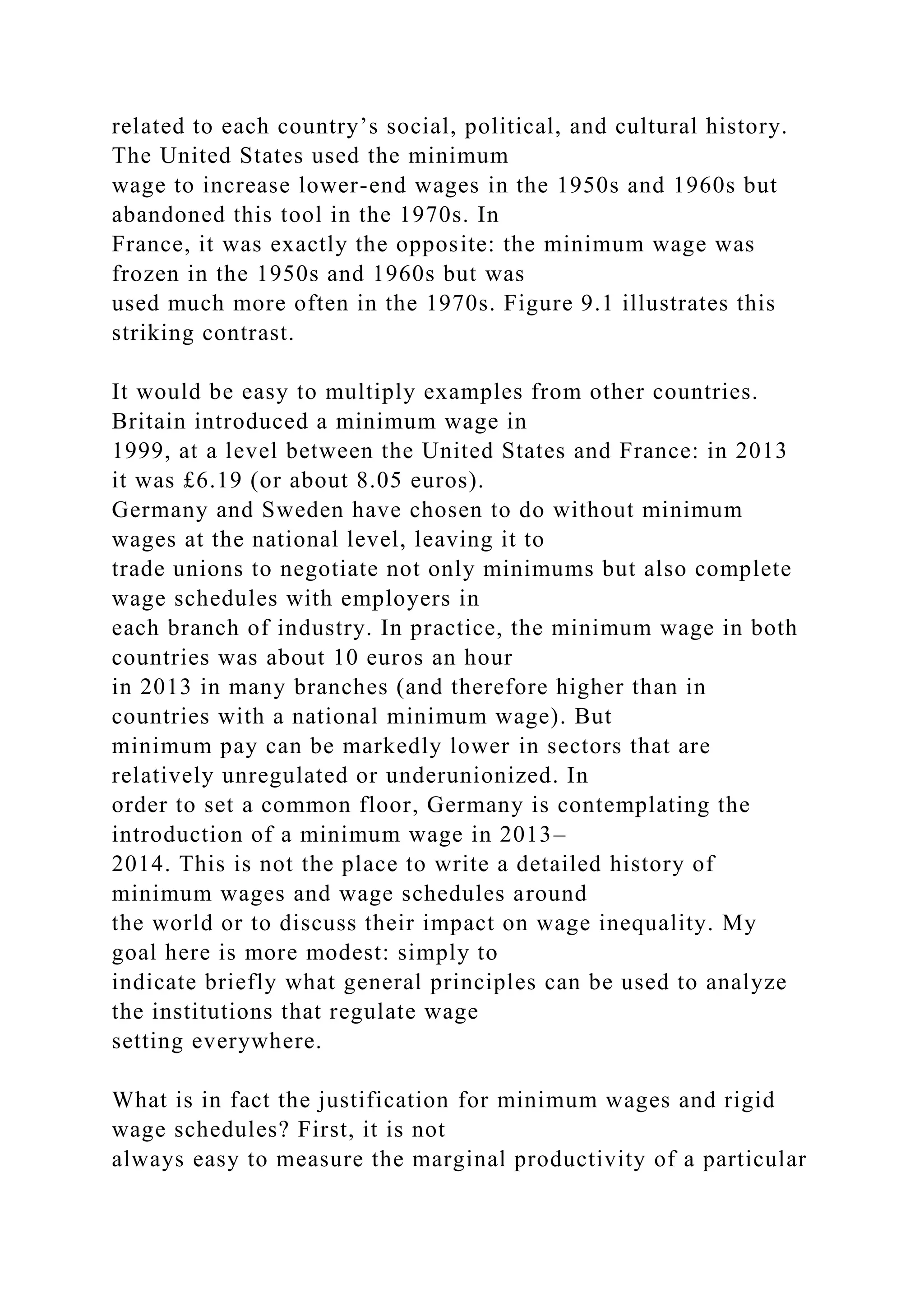 related to each country’s social, political, and cultural history.
The United States used the minimum
wage to increase lower-end wages in the 1950s and 1960s but
abandoned this tool in the 1970s. In
France, it was exactly the opposite: the minimum wage was
frozen in the 1950s and 1960s but was
used much more often in the 1970s. Figure 9.1 illustrates this
striking contrast.
It would be easy to multiply examples from other countries.
Britain introduced a minimum wage in
1999, at a level between the United States and France: in 2013
it was £6.19 (or about 8.05 euros).
Germany and Sweden have chosen to do without minimum
wages at the national level, leaving it to
trade unions to negotiate not only minimums but also complete
wage schedules with employers in
each branch of industry. In practice, the minimum wage in both
countries was about 10 euros an hour
in 2013 in many branches (and therefore higher than in
countries with a national minimum wage). But
minimum pay can be markedly lower in sectors that are
relatively unregulated or underunionized. In
order to set a common floor, Germany is contemplating the
introduction of a minimum wage in 2013–
2014. This is not the place to write a detailed history of
minimum wages and wage schedules around
the world or to discuss their impact on wage inequality. My
goal here is more modest: simply to
indicate briefly what general principles can be used to analyze
the institutions that regulate wage
setting everywhere.
What is in fact the justification for minimum wages and rigid
wage schedules? First, it is not
always easy to measure the marginal productivity of a particular
 