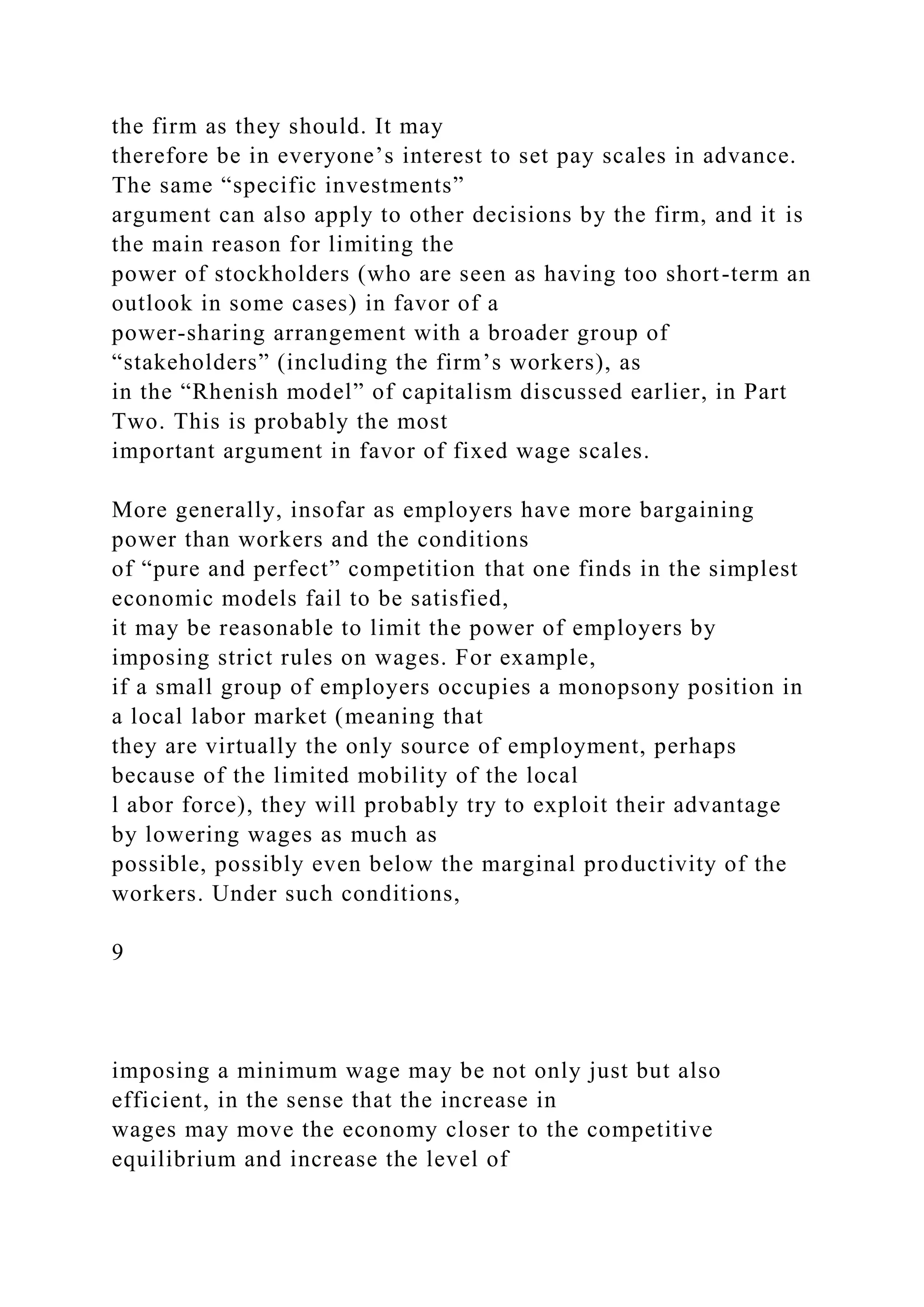 the firm as they should. It may
therefore be in everyone’s interest to set pay scales in advance.
The same “specific investments”
argument can also apply to other decisions by the firm, and it is
the main reason for limiting the
power of stockholders (who are seen as having too short-term an
outlook in some cases) in favor of a
power-sharing arrangement with a broader group of
“stakeholders” (including the firm’s workers), as
in the “Rhenish model” of capitalism discussed earlier, in Part
Two. This is probably the most
important argument in favor of fixed wage scales.
More generally, insofar as employers have more bargaining
power than workers and the conditions
of “pure and perfect” competition that one finds in the simplest
economic models fail to be satisfied,
it may be reasonable to limit the power of employers by
imposing strict rules on wages. For example,
if a small group of employers occupies a monopsony position in
a local labor market (meaning that
they are virtually the only source of employment, perhaps
because of the limited mobility of the local
l abor force), they will probably try to exploit their advantage
by lowering wages as much as
possible, possibly even below the marginal productivity of the
workers. Under such conditions,
9
imposing a minimum wage may be not only just but also
efficient, in the sense that the increase in
wages may move the economy closer to the competitive
equilibrium and increase the level of
 