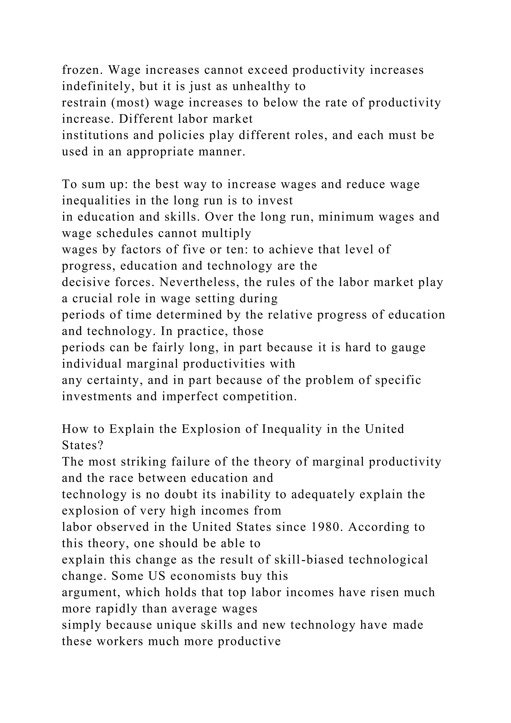 frozen. Wage increases cannot exceed productivity increases
indefinitely, but it is just as unhealthy to
restrain (most) wage increases to below the rate of productivity
increase. Different labor market
institutions and policies play different roles, and each must be
used in an appropriate manner.
To sum up: the best way to increase wages and reduce wage
inequalities in the long run is to invest
in education and skills. Over the long run, minimum wages and
wage schedules cannot multiply
wages by factors of five or ten: to achieve that level of
progress, education and technology are the
decisive forces. Nevertheless, the rules of the labor market play
a crucial role in wage setting during
periods of time determined by the relative progress of education
and technology. In practice, those
periods can be fairly long, in part because it is hard to gauge
individual marginal productivities with
any certainty, and in part because of the problem of specific
investments and imperfect competition.
How to Explain the Explosion of Inequality in the United
States?
The most striking failure of the theory of marginal productivity
and the race between education and
technology is no doubt its inability to adequately explain the
explosion of very high incomes from
labor observed in the United States since 1980. According to
this theory, one should be able to
explain this change as the result of skill-biased technological
change. Some US economists buy this
argument, which holds that top labor incomes have risen much
more rapidly than average wages
simply because unique skills and new technology have made
these workers much more productive
 