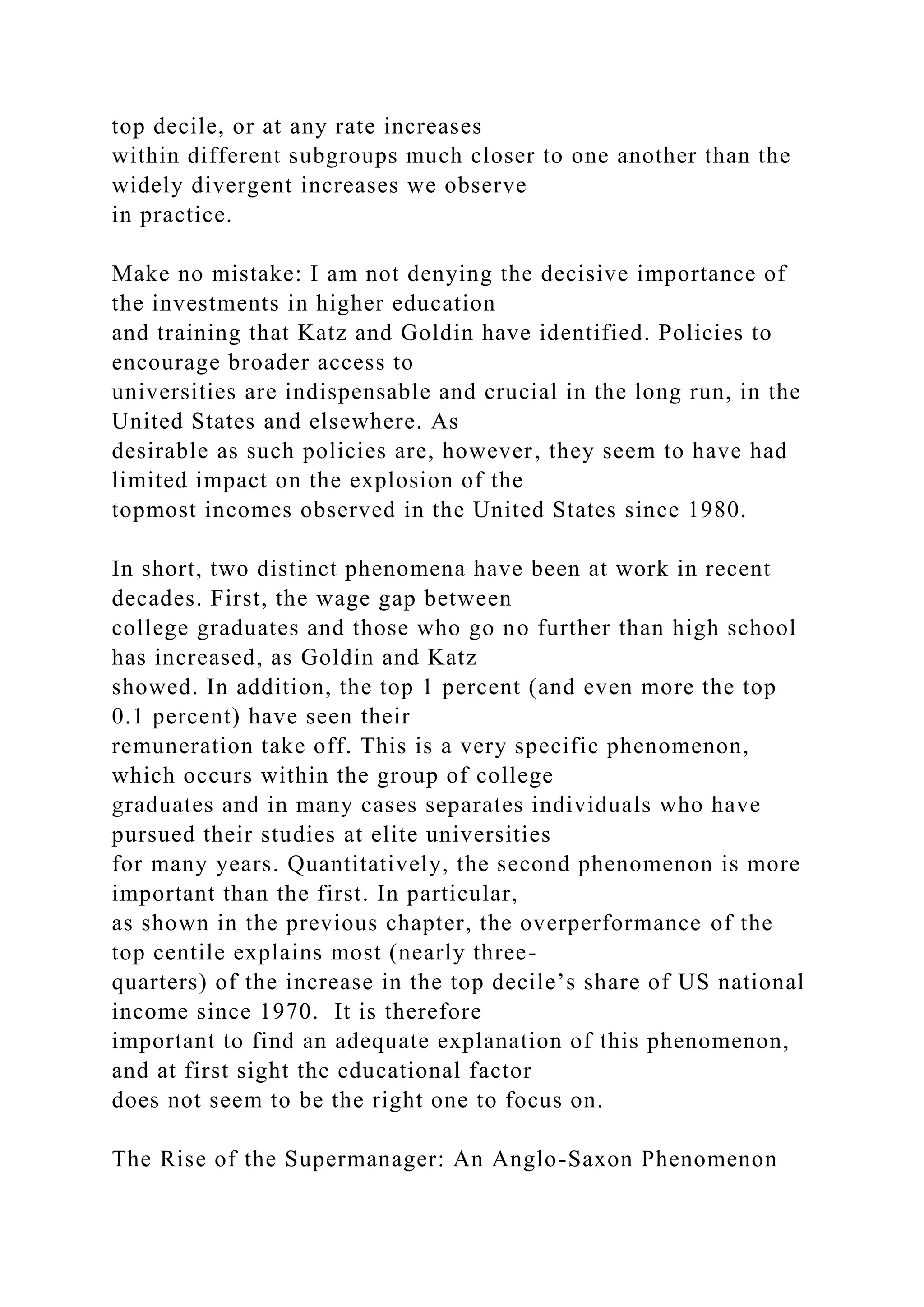 top decile, or at any rate increases
within different subgroups much closer to one another than the
widely divergent increases we observe
in practice.
Make no mistake: I am not denying the decisive importance of
the investments in higher education
and training that Katz and Goldin have identified. Policies to
encourage broader access to
universities are indispensable and crucial in the long run, in the
United States and elsewhere. As
desirable as such policies are, however, they seem to have had
limited impact on the explosion of the
topmost incomes observed in the United States since 1980.
In short, two distinct phenomena have been at work in recent
decades. First, the wage gap between
college graduates and those who go no further than high school
has increased, as Goldin and Katz
showed. In addition, the top 1 percent (and even more the top
0.1 percent) have seen their
remuneration take off. This is a very specific phenomenon,
which occurs within the group of college
graduates and in many cases separates individuals who have
pursued their studies at elite universities
for many years. Quantitatively, the second phenomenon is more
important than the first. In particular,
as shown in the previous chapter, the overperformance of the
top centile explains most (nearly three-
quarters) of the increase in the top decile’s share of US national
income since 1970. It is therefore
important to find an adequate explanation of this phenomenon,
and at first sight the educational factor
does not seem to be the right one to focus on.
The Rise of the Supermanager: An Anglo-Saxon Phenomenon
 