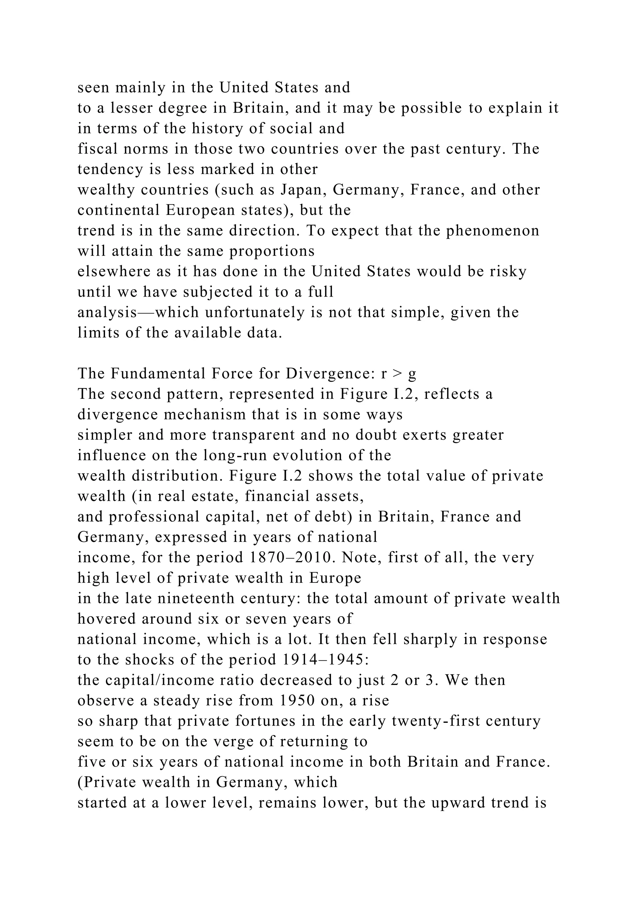 seen mainly in the United States and
to a lesser degree in Britain, and it may be possible to explain it
in terms of the history of social and
fiscal norms in those two countries over the past century. The
tendency is less marked in other
wealthy countries (such as Japan, Germany, France, and other
continental European states), but the
trend is in the same direction. To expect that the phenomenon
will attain the same proportions
elsewhere as it has done in the United States would be risky
until we have subjected it to a full
analysis—which unfortunately is not that simple, given the
limits of the available data.
The Fundamental Force for Divergence: r > g
The second pattern, represented in Figure I.2, reflects a
divergence mechanism that is in some ways
simpler and more transparent and no doubt exerts greater
influence on the long-run evolution of the
wealth distribution. Figure I.2 shows the total value of private
wealth (in real estate, financial assets,
and professional capital, net of debt) in Britain, France and
Germany, expressed in years of national
income, for the period 1870–2010. Note, first of all, the very
high level of private wealth in Europe
in the late nineteenth century: the total amount of private wealth
hovered around six or seven years of
national income, which is a lot. It then fell sharply in response
to the shocks of the period 1914–1945:
the capital/income ratio decreased to just 2 or 3. We then
observe a steady rise from 1950 on, a rise
so sharp that private fortunes in the early twenty-first century
seem to be on the verge of returning to
five or six years of national income in both Britain and France.
(Private wealth in Germany, which
started at a lower level, remains lower, but the upward trend is
 