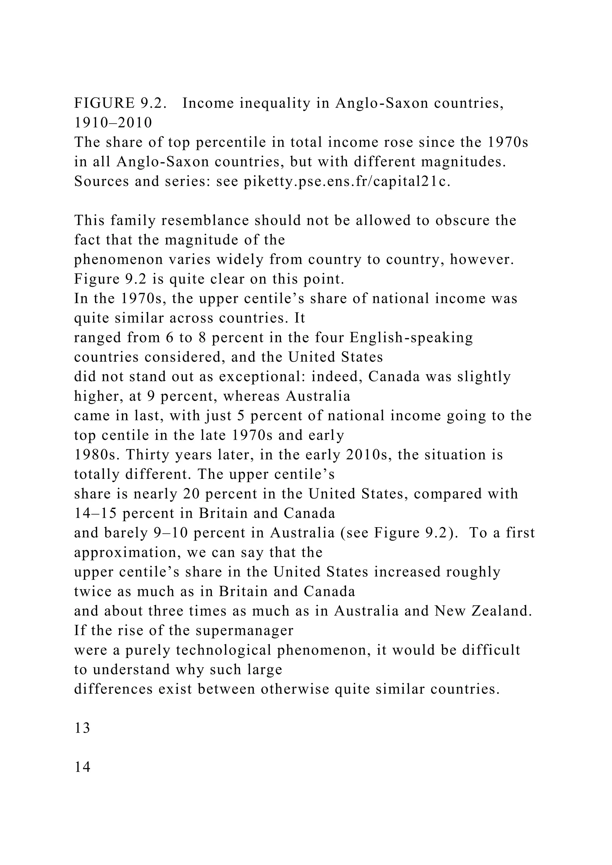 FIGURE 9.2. Income inequality in Anglo-Saxon countries,
1910–2010
The share of top percentile in total income rose since the 1970s
in all Anglo-Saxon countries, but with different magnitudes.
Sources and series: see piketty.pse.ens.fr/capital21c.
This family resemblance should not be allowed to obscure the
fact that the magnitude of the
phenomenon varies widely from country to country, however.
Figure 9.2 is quite clear on this point.
In the 1970s, the upper centile’s share of national income was
quite similar across countries. It
ranged from 6 to 8 percent in the four English-speaking
countries considered, and the United States
did not stand out as exceptional: indeed, Canada was slightly
higher, at 9 percent, whereas Australia
came in last, with just 5 percent of national income going to the
top centile in the late 1970s and early
1980s. Thirty years later, in the early 2010s, the situation is
totally different. The upper centile’s
share is nearly 20 percent in the United States, compared with
14–15 percent in Britain and Canada
and barely 9–10 percent in Australia (see Figure 9.2). To a first
approximation, we can say that the
upper centile’s share in the United States increased roughly
twice as much as in Britain and Canada
and about three times as much as in Australia and New Zealand.
If the rise of the supermanager
were a purely technological phenomenon, it would be difficult
to understand why such large
differences exist between otherwise quite similar countries.
13
14
 
