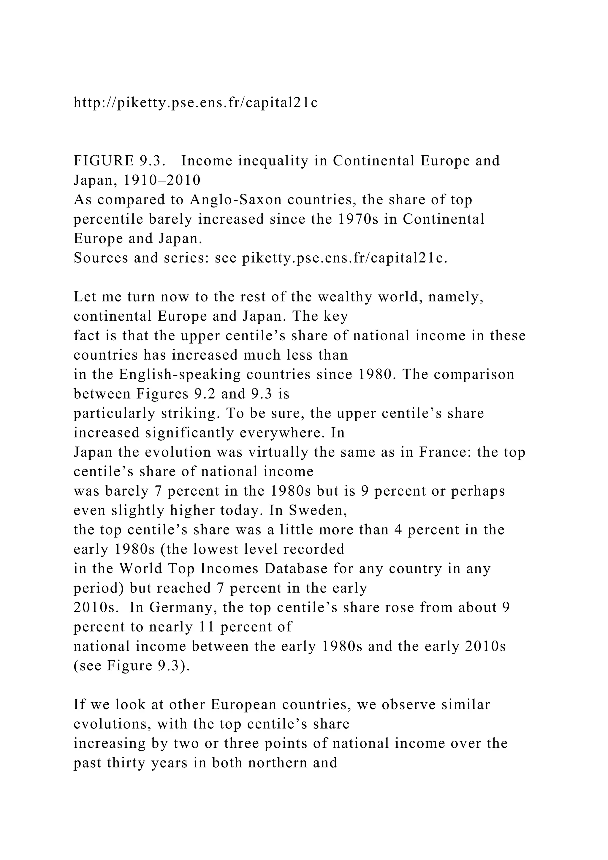 http://piketty.pse.ens.fr/capital21c
FIGURE 9.3. Income inequality in Continental Europe and
Japan, 1910–2010
As compared to Anglo-Saxon countries, the share of top
percentile barely increased since the 1970s in Continental
Europe and Japan.
Sources and series: see piketty.pse.ens.fr/capital21c.
Let me turn now to the rest of the wealthy world, namely,
continental Europe and Japan. The key
fact is that the upper centile’s share of national income in these
countries has increased much less than
in the English-speaking countries since 1980. The comparison
between Figures 9.2 and 9.3 is
particularly striking. To be sure, the upper centile’s share
increased significantly everywhere. In
Japan the evolution was virtually the same as in France: the top
centile’s share of national income
was barely 7 percent in the 1980s but is 9 percent or perhaps
even slightly higher today. In Sweden,
the top centile’s share was a little more than 4 percent in the
early 1980s (the lowest level recorded
in the World Top Incomes Database for any country in any
period) but reached 7 percent in the early
2010s. In Germany, the top centile’s share rose from about 9
percent to nearly 11 percent of
national income between the early 1980s and the early 2010s
(see Figure 9.3).
If we look at other European countries, we observe similar
evolutions, with the top centile’s share
increasing by two or three points of national income over the
past thirty years in both northern and
 