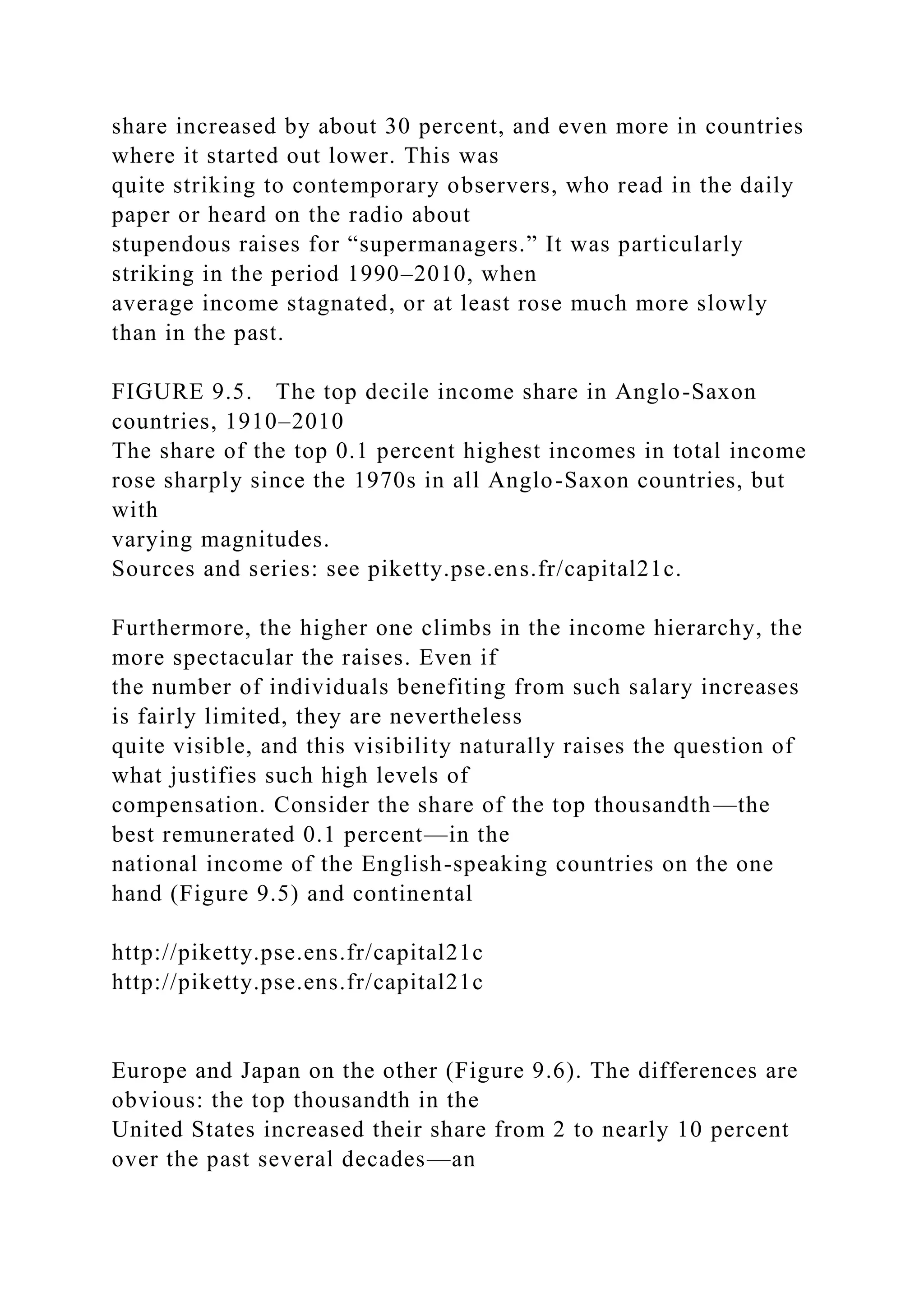 share increased by about 30 percent, and even more in countries
where it started out lower. This was
quite striking to contemporary observers, who read in the daily
paper or heard on the radio about
stupendous raises for “supermanagers.” It was particularly
striking in the period 1990–2010, when
average income stagnated, or at least rose much more slowly
than in the past.
FIGURE 9.5. The top decile income share in Anglo-Saxon
countries, 1910–2010
The share of the top 0.1 percent highest incomes in total income
rose sharply since the 1970s in all Anglo-Saxon countries, but
with
varying magnitudes.
Sources and series: see piketty.pse.ens.fr/capital21c.
Furthermore, the higher one climbs in the income hierarchy, the
more spectacular the raises. Even if
the number of individuals benefiting from such salary increases
is fairly limited, they are nevertheless
quite visible, and this visibility naturally raises the question of
what justifies such high levels of
compensation. Consider the share of the top thousandth—the
best remunerated 0.1 percent—in the
national income of the English-speaking countries on the one
hand (Figure 9.5) and continental
http://piketty.pse.ens.fr/capital21c
http://piketty.pse.ens.fr/capital21c
Europe and Japan on the other (Figure 9.6). The differences are
obvious: the top thousandth in the
United States increased their share from 2 to nearly 10 percent
over the past several decades—an
 