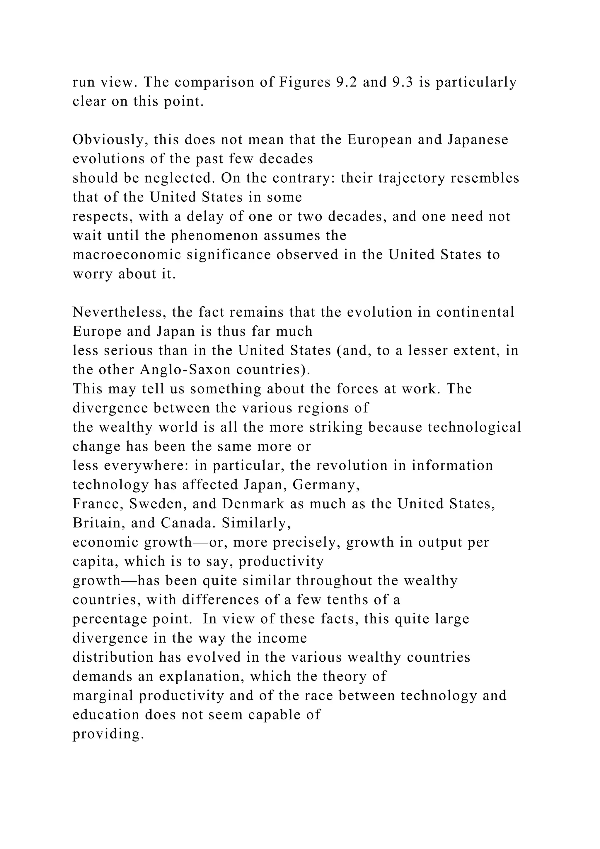 run view. The comparison of Figures 9.2 and 9.3 is particularly
clear on this point.
Obviously, this does not mean that the European and Japanese
evolutions of the past few decades
should be neglected. On the contrary: their trajectory resembles
that of the United States in some
respects, with a delay of one or two decades, and one need not
wait until the phenomenon assumes the
macroeconomic significance observed in the United States to
worry about it.
Nevertheless, the fact remains that the evolution in continental
Europe and Japan is thus far much
less serious than in the United States (and, to a lesser extent, in
the other Anglo-Saxon countries).
This may tell us something about the forces at work. The
divergence between the various regions of
the wealthy world is all the more striking because technological
change has been the same more or
less everywhere: in particular, the revolution in information
technology has affected Japan, Germany,
France, Sweden, and Denmark as much as the United States,
Britain, and Canada. Similarly,
economic growth—or, more precisely, growth in output per
capita, which is to say, productivity
growth—has been quite similar throughout the wealthy
countries, with differences of a few tenths of a
percentage point. In view of these facts, this quite large
divergence in the way the income
distribution has evolved in the various wealthy countries
demands an explanation, which the theory of
marginal productivity and of the race between technology and
education does not seem capable of
providing.
 