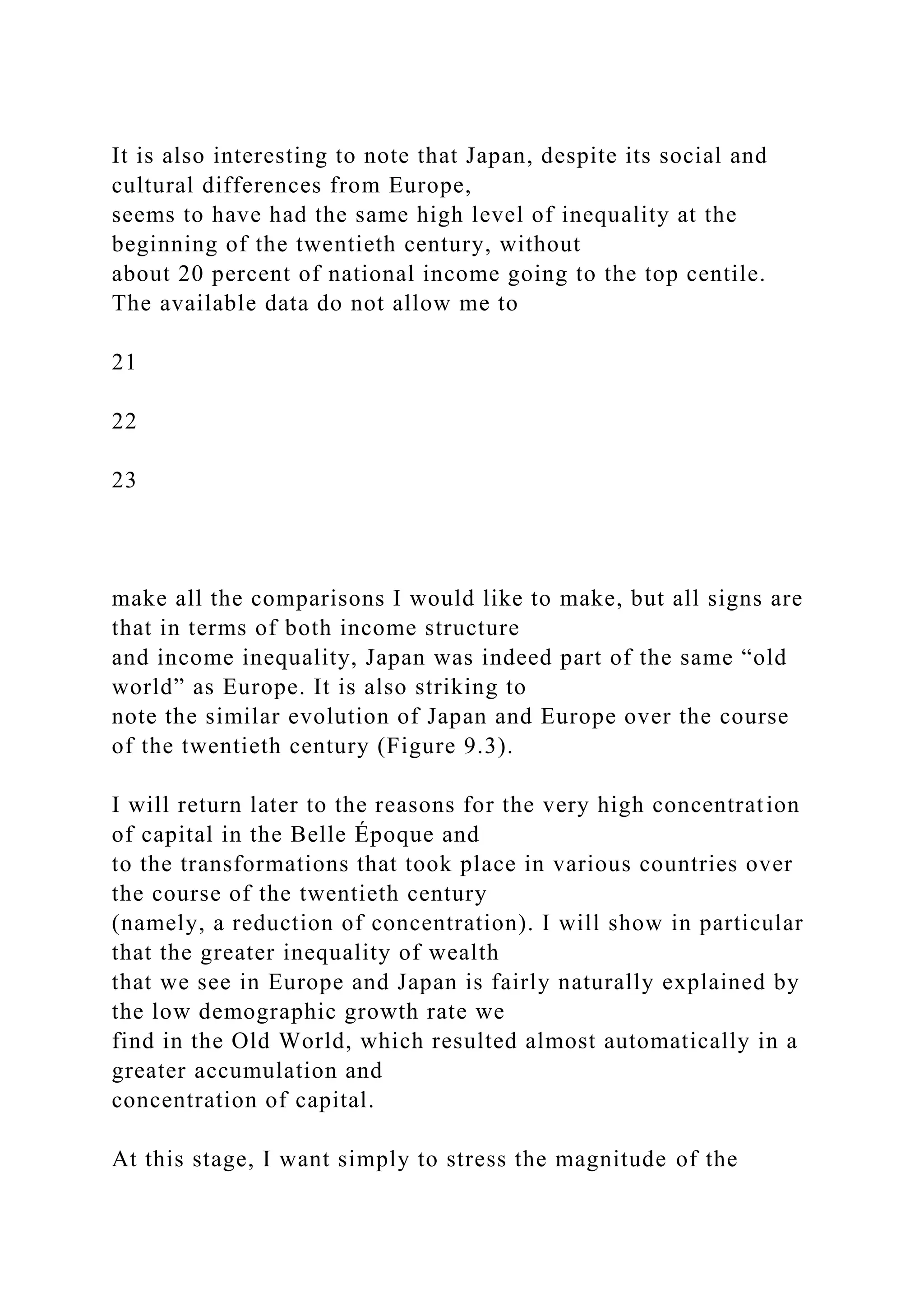 It is also interesting to note that Japan, despite its social and
cultural differences from Europe,
seems to have had the same high level of inequality at the
beginning of the twentieth century, without
about 20 percent of national income going to the top centile.
The available data do not allow me to
21
22
23
make all the comparisons I would like to make, but all signs are
that in terms of both income structure
and income inequality, Japan was indeed part of the same “old
world” as Europe. It is also striking to
note the similar evolution of Japan and Europe over the course
of the twentieth century (Figure 9.3).
I will return later to the reasons for the very high concentration
of capital in the Belle Époque and
to the transformations that took place in various countries over
the course of the twentieth century
(namely, a reduction of concentration). I will show in particular
that the greater inequality of wealth
that we see in Europe and Japan is fairly naturally explained by
the low demographic growth rate we
find in the Old World, which resulted almost automatically in a
greater accumulation and
concentration of capital.
At this stage, I want simply to stress the magnitude of the
 