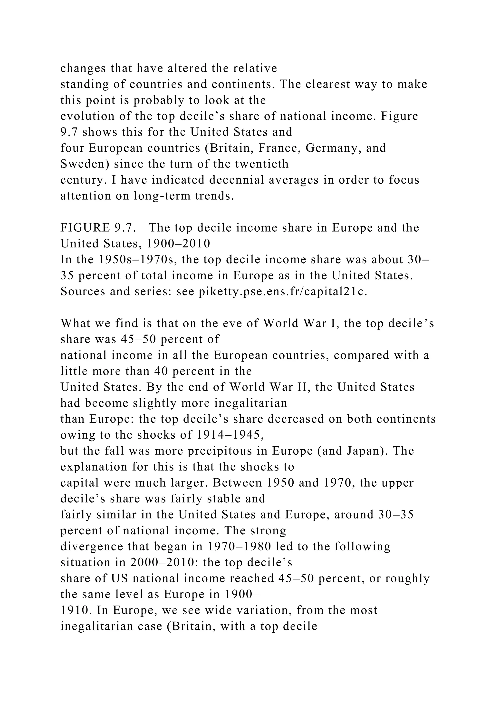 changes that have altered the relative
standing of countries and continents. The clearest way to make
this point is probably to look at the
evolution of the top decile’s share of national income. Figure
9.7 shows this for the United States and
four European countries (Britain, France, Germany, and
Sweden) since the turn of the twentieth
century. I have indicated decennial averages in order to focus
attention on long-term trends.
FIGURE 9.7. The top decile income share in Europe and the
United States, 1900–2010
In the 1950s–1970s, the top decile income share was about 30–
35 percent of total income in Europe as in the United States.
Sources and series: see piketty.pse.ens.fr/capital21c.
What we find is that on the eve of World War I, the top decile’s
share was 45–50 percent of
national income in all the European countries, compared with a
little more than 40 percent in the
United States. By the end of World War II, the United States
had become slightly more inegalitarian
than Europe: the top decile’s share decreased on both continents
owing to the shocks of 1914–1945,
but the fall was more precipitous in Europe (and Japan). The
explanation for this is that the shocks to
capital were much larger. Between 1950 and 1970, the upper
decile’s share was fairly stable and
fairly similar in the United States and Europe, around 30–35
percent of national income. The strong
divergence that began in 1970–1980 led to the following
situation in 2000–2010: the top decile’s
share of US national income reached 45–50 percent, or roughly
the same level as Europe in 1900–
1910. In Europe, we see wide variation, from the most
inegalitarian case (Britain, with a top decile
 