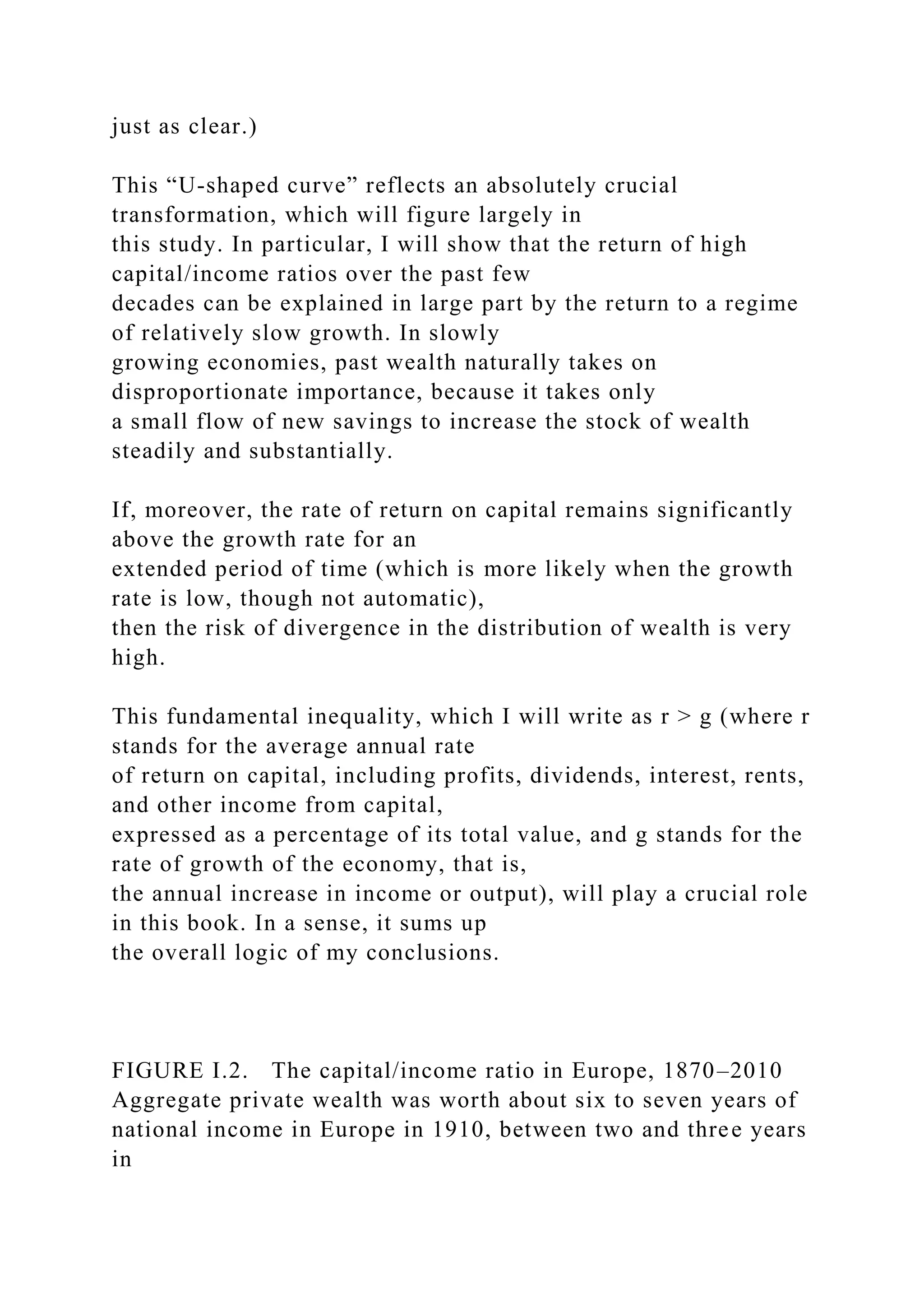 just as clear.)
This “U-shaped curve” reflects an absolutely crucial
transformation, which will figure largely in
this study. In particular, I will show that the return of high
capital/income ratios over the past few
decades can be explained in large part by the return to a regime
of relatively slow growth. In slowly
growing economies, past wealth naturally takes on
disproportionate importance, because it takes only
a small flow of new savings to increase the stock of wealth
steadily and substantially.
If, moreover, the rate of return on capital remains significantly
above the growth rate for an
extended period of time (which is more likely when the growth
rate is low, though not automatic),
then the risk of divergence in the distribution of wealth is very
high.
This fundamental inequality, which I will write as r > g (where r
stands for the average annual rate
of return on capital, including profits, dividends, interest, rents,
and other income from capital,
expressed as a percentage of its total value, and g stands for the
rate of growth of the economy, that is,
the annual increase in income or output), will play a crucial role
in this book. In a sense, it sums up
the overall logic of my conclusions.
FIGURE I.2. The capital/income ratio in Europe, 1870–2010
Aggregate private wealth was worth about six to seven years of
national income in Europe in 1910, between two and three years
in
 