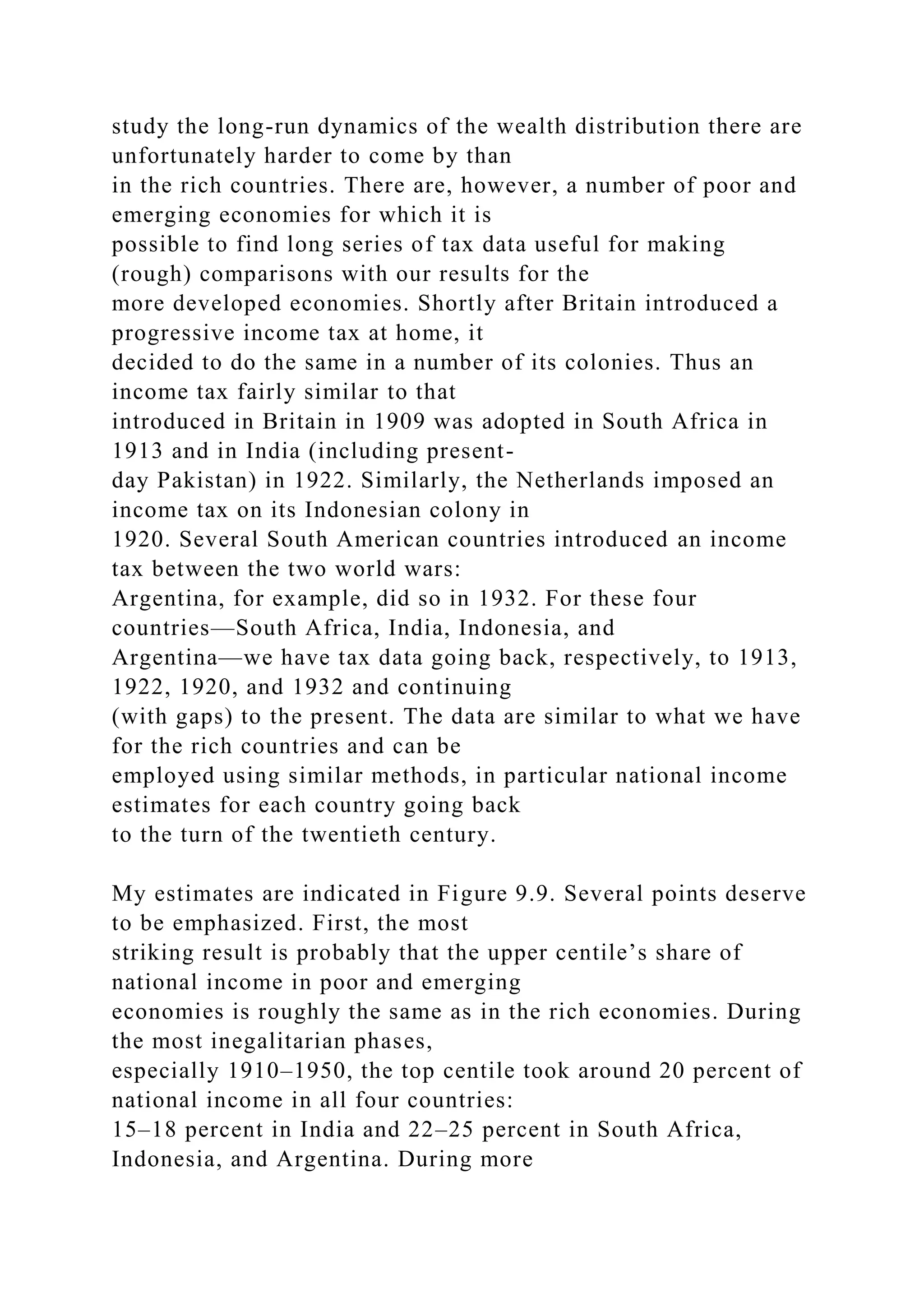 study the long-run dynamics of the wealth distribution there are
unfortunately harder to come by than
in the rich countries. There are, however, a number of poor and
emerging economies for which it is
possible to find long series of tax data useful for making
(rough) comparisons with our results for the
more developed economies. Shortly after Britain introduced a
progressive income tax at home, it
decided to do the same in a number of its colonies. Thus an
income tax fairly similar to that
introduced in Britain in 1909 was adopted in South Africa in
1913 and in India (including present-
day Pakistan) in 1922. Similarly, the Netherlands imposed an
income tax on its Indonesian colony in
1920. Several South American countries introduced an income
tax between the two world wars:
Argentina, for example, did so in 1932. For these four
countries—South Africa, India, Indonesia, and
Argentina—we have tax data going back, respectively, to 1913,
1922, 1920, and 1932 and continuing
(with gaps) to the present. The data are similar to what we have
for the rich countries and can be
employed using similar methods, in particular national income
estimates for each country going back
to the turn of the twentieth century.
My estimates are indicated in Figure 9.9. Several points deserve
to be emphasized. First, the most
striking result is probably that the upper centile’s share of
national income in poor and emerging
economies is roughly the same as in the rich economies. During
the most inegalitarian phases,
especially 1910–1950, the top centile took around 20 percent of
national income in all four countries:
15–18 percent in India and 22–25 percent in South Africa,
Indonesia, and Argentina. During more
 