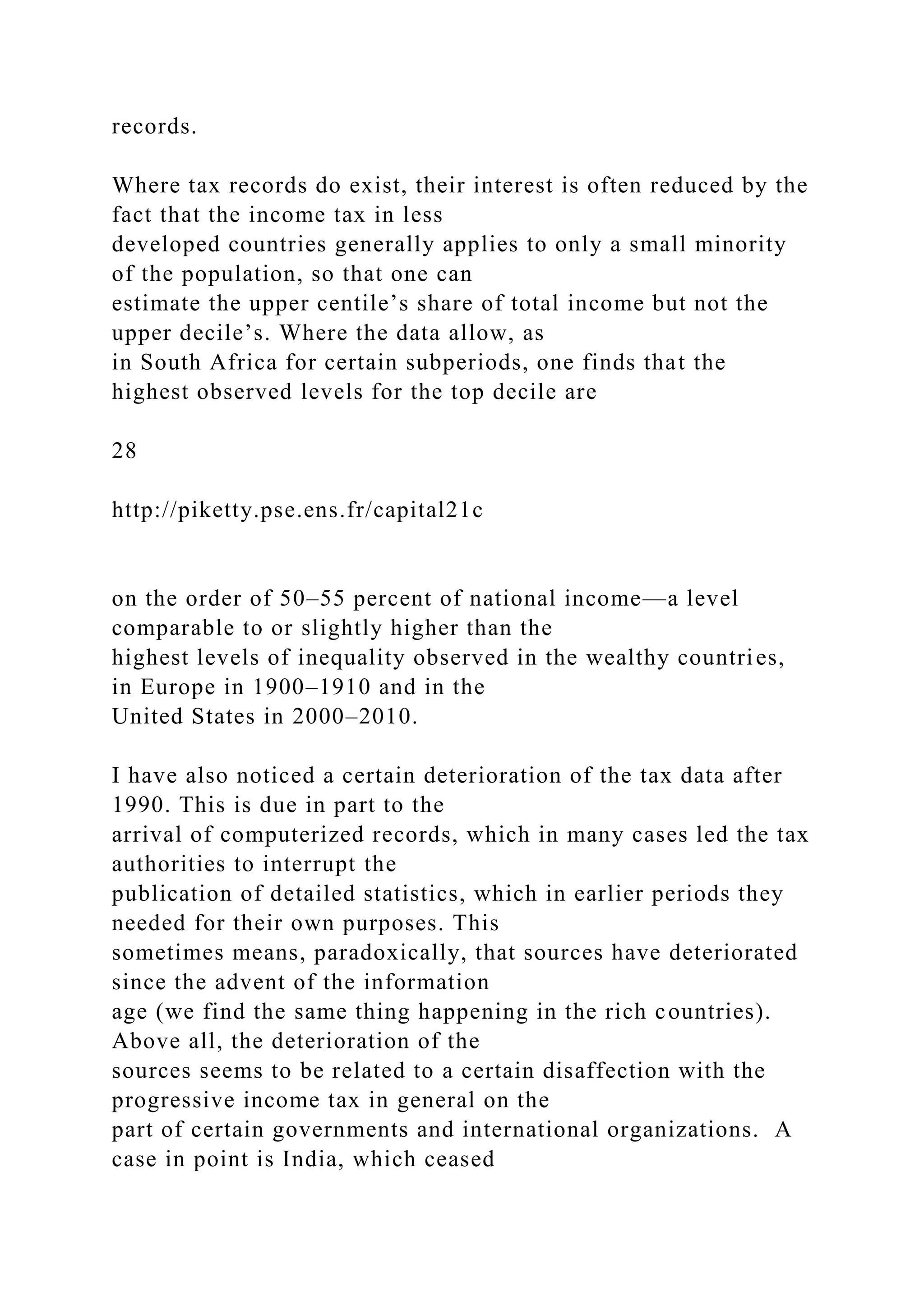 records.
Where tax records do exist, their interest is often reduced by the
fact that the income tax in less
developed countries generally applies to only a small minority
of the population, so that one can
estimate the upper centile’s share of total income but not the
upper decile’s. Where the data allow, as
in South Africa for certain subperiods, one finds that the
highest observed levels for the top decile are
28
http://piketty.pse.ens.fr/capital21c
on the order of 50–55 percent of national income—a level
comparable to or slightly higher than the
highest levels of inequality observed in the wealthy countries,
in Europe in 1900–1910 and in the
United States in 2000–2010.
I have also noticed a certain deterioration of the tax data after
1990. This is due in part to the
arrival of computerized records, which in many cases led the tax
authorities to interrupt the
publication of detailed statistics, which in earlier periods they
needed for their own purposes. This
sometimes means, paradoxically, that sources have deteriorated
since the advent of the information
age (we find the same thing happening in the rich countries).
Above all, the deterioration of the
sources seems to be related to a certain disaffection with the
progressive income tax in general on the
part of certain governments and international organizations. A
case in point is India, which ceased
 