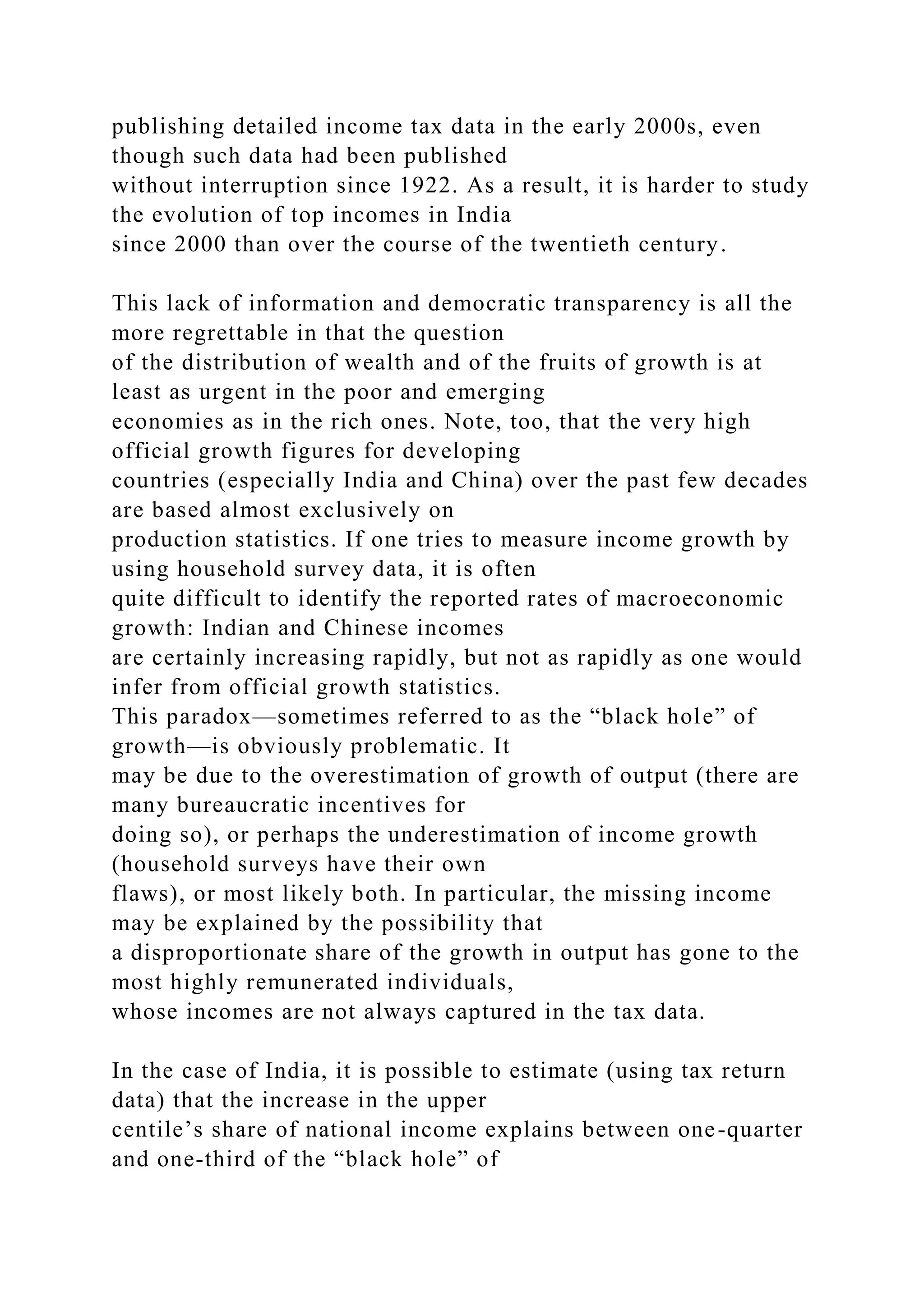 publishing detailed income tax data in the early 2000s, even
though such data had been published
without interruption since 1922. As a result, it is harder to study
the evolution of top incomes in India
since 2000 than over the course of the twentieth century.
This lack of information and democratic transparency is all the
more regrettable in that the question
of the distribution of wealth and of the fruits of growth is at
least as urgent in the poor and emerging
economies as in the rich ones. Note, too, that the very high
official growth figures for developing
countries (especially India and China) over the past few decades
are based almost exclusively on
production statistics. If one tries to measure income growth by
using household survey data, it is often
quite difficult to identify the reported rates of macroeconomic
growth: Indian and Chinese incomes
are certainly increasing rapidly, but not as rapidly as one would
infer from official growth statistics.
This paradox—sometimes referred to as the “black hole” of
growth—is obviously problematic. It
may be due to the overestimation of growth of output (there are
many bureaucratic incentives for
doing so), or perhaps the underestimation of income growth
(household surveys have their own
flaws), or most likely both. In particular, the missing income
may be explained by the possibility that
a disproportionate share of the growth in output has gone to the
most highly remunerated individuals,
whose incomes are not always captured in the tax data.
In the case of India, it is possible to estimate (using tax return
data) that the increase in the upper
centile’s share of national income explains between one-quarter
and one-third of the “black hole” of
 