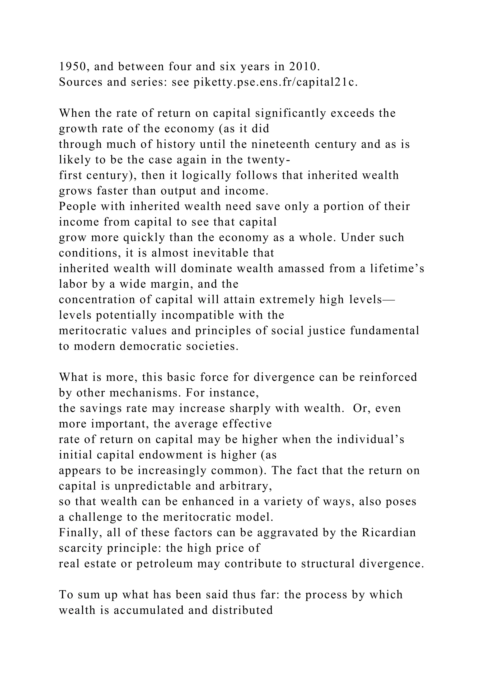 1950, and between four and six years in 2010.
Sources and series: see piketty.pse.ens.fr/capital21c.
When the rate of return on capital significantly exceeds the
growth rate of the economy (as it did
through much of history until the nineteenth century and as is
likely to be the case again in the twenty-
first century), then it logically follows that inherited wealth
grows faster than output and income.
People with inherited wealth need save only a portion of their
income from capital to see that capital
grow more quickly than the economy as a whole. Under such
conditions, it is almost inevitable that
inherited wealth will dominate wealth amassed from a lifetime’s
labor by a wide margin, and the
concentration of capital will attain extremely high levels—
levels potentially incompatible with the
meritocratic values and principles of social justice fundamental
to modern democratic societies.
What is more, this basic force for divergence can be reinforced
by other mechanisms. For instance,
the savings rate may increase sharply with wealth. Or, even
more important, the average effective
rate of return on capital may be higher when the individual’s
initial capital endowment is higher (as
appears to be increasingly common). The fact that the return on
capital is unpredictable and arbitrary,
so that wealth can be enhanced in a variety of ways, also poses
a challenge to the meritocratic model.
Finally, all of these factors can be aggravated by the Ricardian
scarcity principle: the high price of
real estate or petroleum may contribute to structural divergence.
To sum up what has been said thus far: the process by which
wealth is accumulated and distributed
 