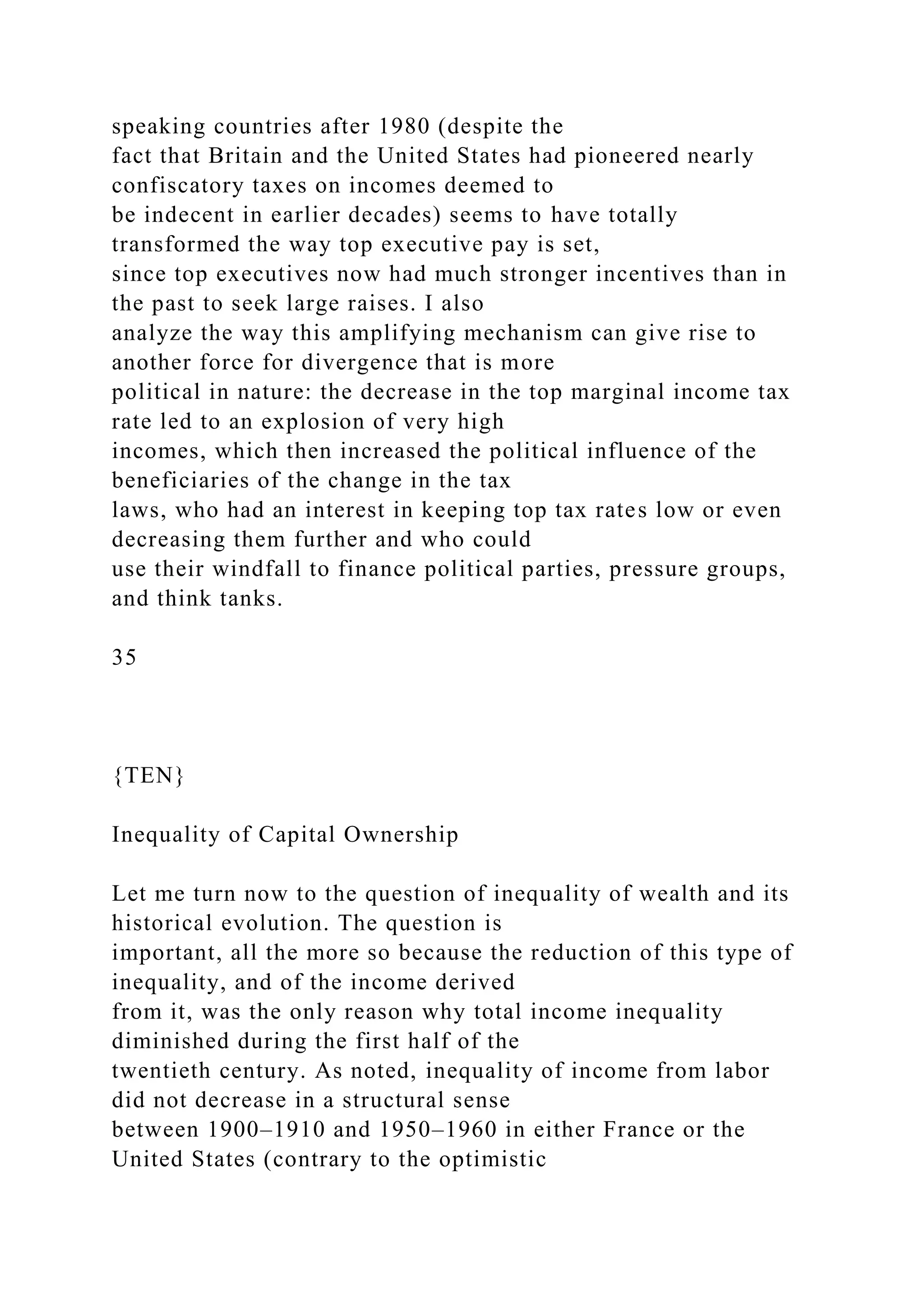 speaking countries after 1980 (despite the
fact that Britain and the United States had pioneered nearly
confiscatory taxes on incomes deemed to
be indecent in earlier decades) seems to have totally
transformed the way top executive pay is set,
since top executives now had much stronger incentives than in
the past to seek large raises. I also
analyze the way this amplifying mechanism can give rise to
another force for divergence that is more
political in nature: the decrease in the top marginal income tax
rate led to an explosion of very high
incomes, which then increased the political influence of the
beneficiaries of the change in the tax
laws, who had an interest in keeping top tax rates low or even
decreasing them further and who could
use their windfall to finance political parties, pressure groups,
and think tanks.
35
{TEN}
Inequality of Capital Ownership
Let me turn now to the question of inequality of wealth and its
historical evolution. The question is
important, all the more so because the reduction of this type of
inequality, and of the income derived
from it, was the only reason why total income inequality
diminished during the first half of the
twentieth century. As noted, inequality of income from labor
did not decrease in a structural sense
between 1900–1910 and 1950–1960 in either France or the
United States (contrary to the optimistic
 