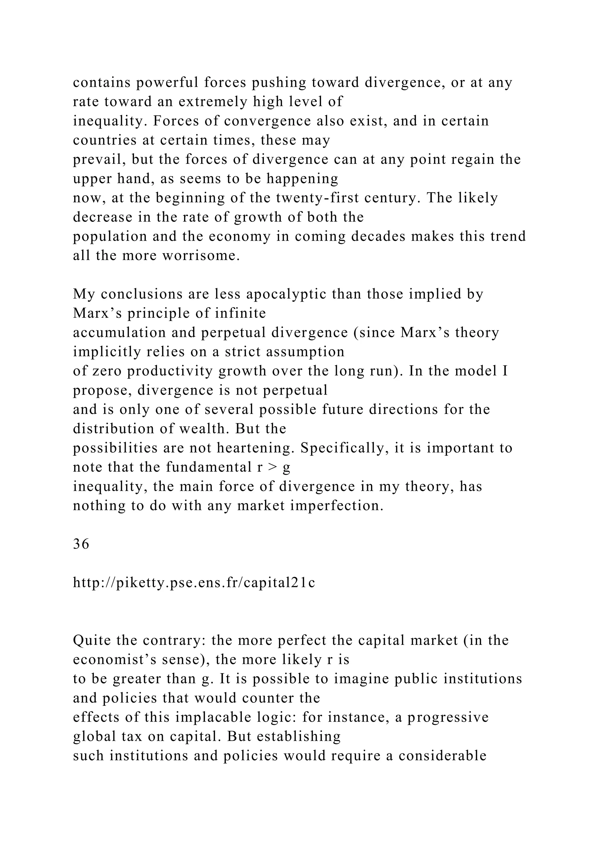 contains powerful forces pushing toward divergence, or at any
rate toward an extremely high level of
inequality. Forces of convergence also exist, and in certain
countries at certain times, these may
prevail, but the forces of divergence can at any point regain the
upper hand, as seems to be happening
now, at the beginning of the twenty-first century. The likely
decrease in the rate of growth of both the
population and the economy in coming decades makes this trend
all the more worrisome.
My conclusions are less apocalyptic than those implied by
Marx’s principle of infinite
accumulation and perpetual divergence (since Marx’s theory
implicitly relies on a strict assumption
of zero productivity growth over the long run). In the model I
propose, divergence is not perpetual
and is only one of several possible future directions for the
distribution of wealth. But the
possibilities are not heartening. Specifically, it is important to
note that the fundamental r > g
inequality, the main force of divergence in my theory, has
nothing to do with any market imperfection.
36
http://piketty.pse.ens.fr/capital21c
Quite the contrary: the more perfect the capital market (in the
economist’s sense), the more likely r is
to be greater than g. It is possible to imagine public institutions
and policies that would counter the
effects of this implacable logic: for instance, a progressive
global tax on capital. But establishing
such institutions and policies would require a considerable
 