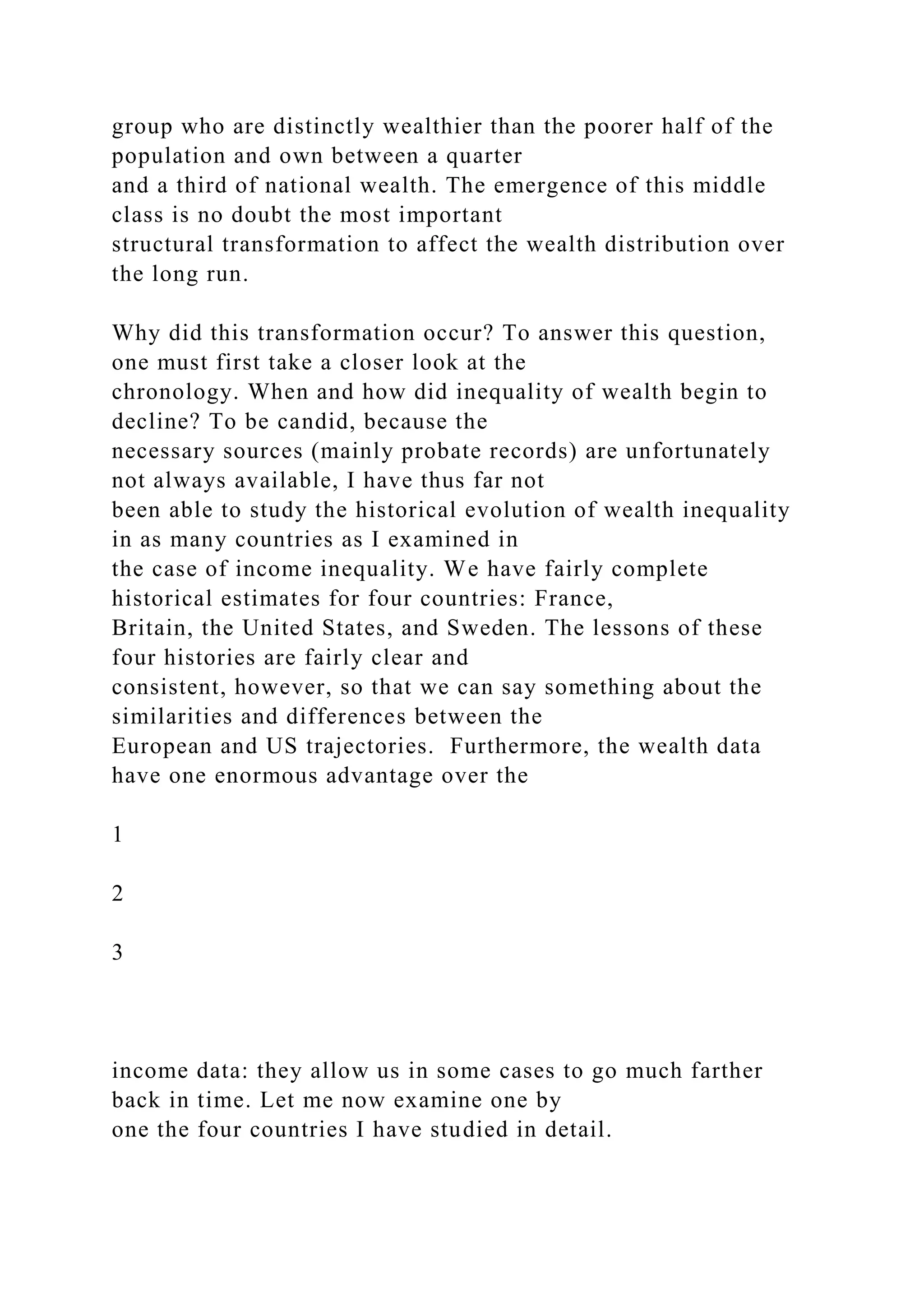 group who are distinctly wealthier than the poorer half of the
population and own between a quarter
and a third of national wealth. The emergence of this middle
class is no doubt the most important
structural transformation to affect the wealth distribution over
the long run.
Why did this transformation occur? To answer this question,
one must first take a closer look at the
chronology. When and how did inequality of wealth begin to
decline? To be candid, because the
necessary sources (mainly probate records) are unfortunately
not always available, I have thus far not
been able to study the historical evolution of wealth inequality
in as many countries as I examined in
the case of income inequality. We have fairly complete
historical estimates for four countries: France,
Britain, the United States, and Sweden. The lessons of these
four histories are fairly clear and
consistent, however, so that we can say something about the
similarities and differences between the
European and US trajectories. Furthermore, the wealth data
have one enormous advantage over the
1
2
3
income data: they allow us in some cases to go much farther
back in time. Let me now examine one by
one the four countries I have studied in detail.
 