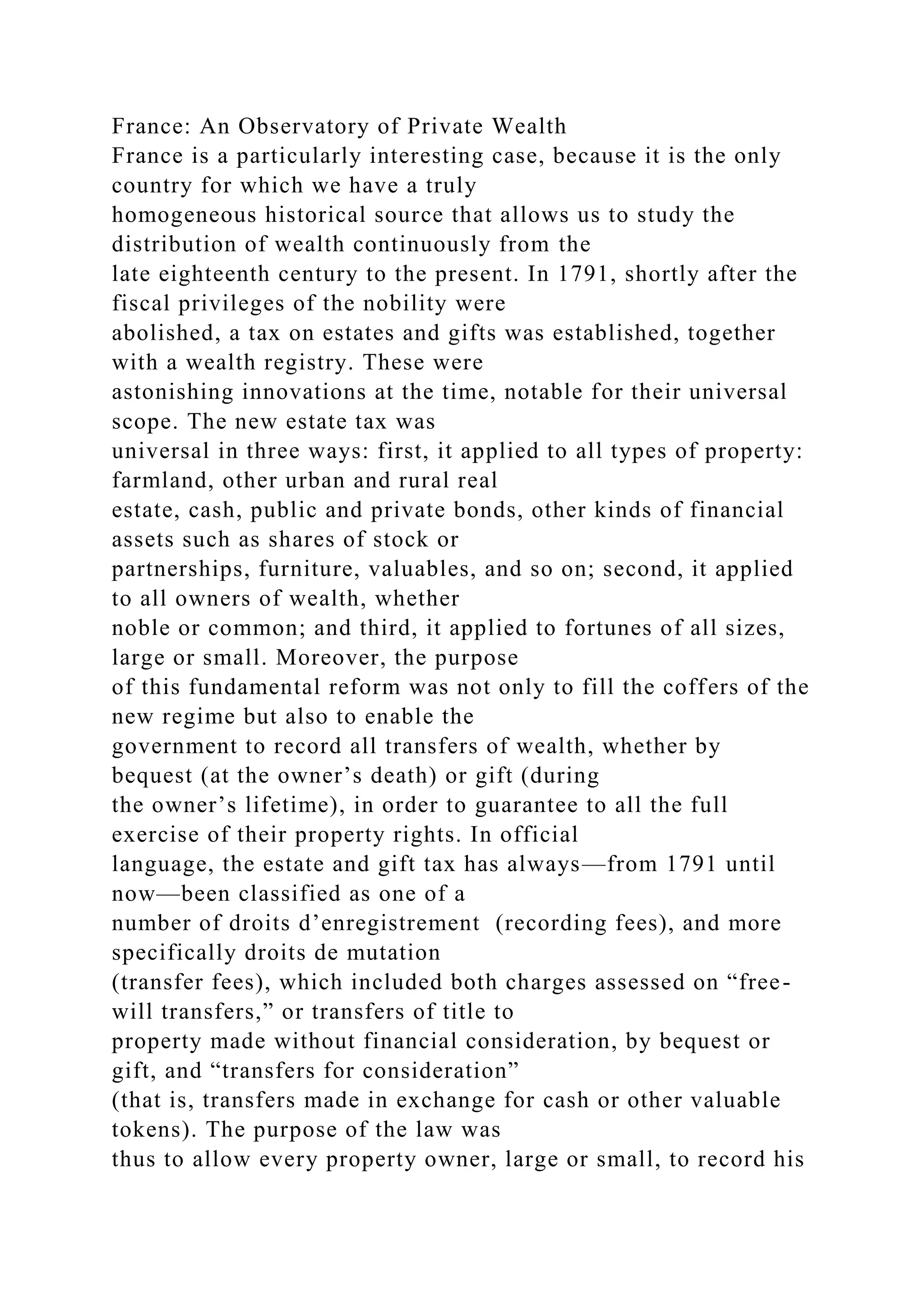 France: An Observatory of Private Wealth
France is a particularly interesting case, because it is the only
country for which we have a truly
homogeneous historical source that allows us to study the
distribution of wealth continuously from the
late eighteenth century to the present. In 1791, shortly after the
fiscal privileges of the nobility were
abolished, a tax on estates and gifts was established, together
with a wealth registry. These were
astonishing innovations at the time, notable for their universal
scope. The new estate tax was
universal in three ways: first, it applied to all types of property:
farmland, other urban and rural real
estate, cash, public and private bonds, other kinds of financial
assets such as shares of stock or
partnerships, furniture, valuables, and so on; second, it applied
to all owners of wealth, whether
noble or common; and third, it applied to fortunes of all sizes,
large or small. Moreover, the purpose
of this fundamental reform was not only to fill the coffers of the
new regime but also to enable the
government to record all transfers of wealth, whether by
bequest (at the owner’s death) or gift (during
the owner’s lifetime), in order to guarantee to all the full
exercise of their property rights. In official
language, the estate and gift tax has always—from 1791 until
now—been classified as one of a
number of droits d’enregistrement (recording fees), and more
specifically droits de mutation
(transfer fees), which included both charges assessed on “free-
will transfers,” or transfers of title to
property made without financial consideration, by bequest or
gift, and “transfers for consideration”
(that is, transfers made in exchange for cash or other valuable
tokens). The purpose of the law was
thus to allow every property owner, large or small, to record his
 