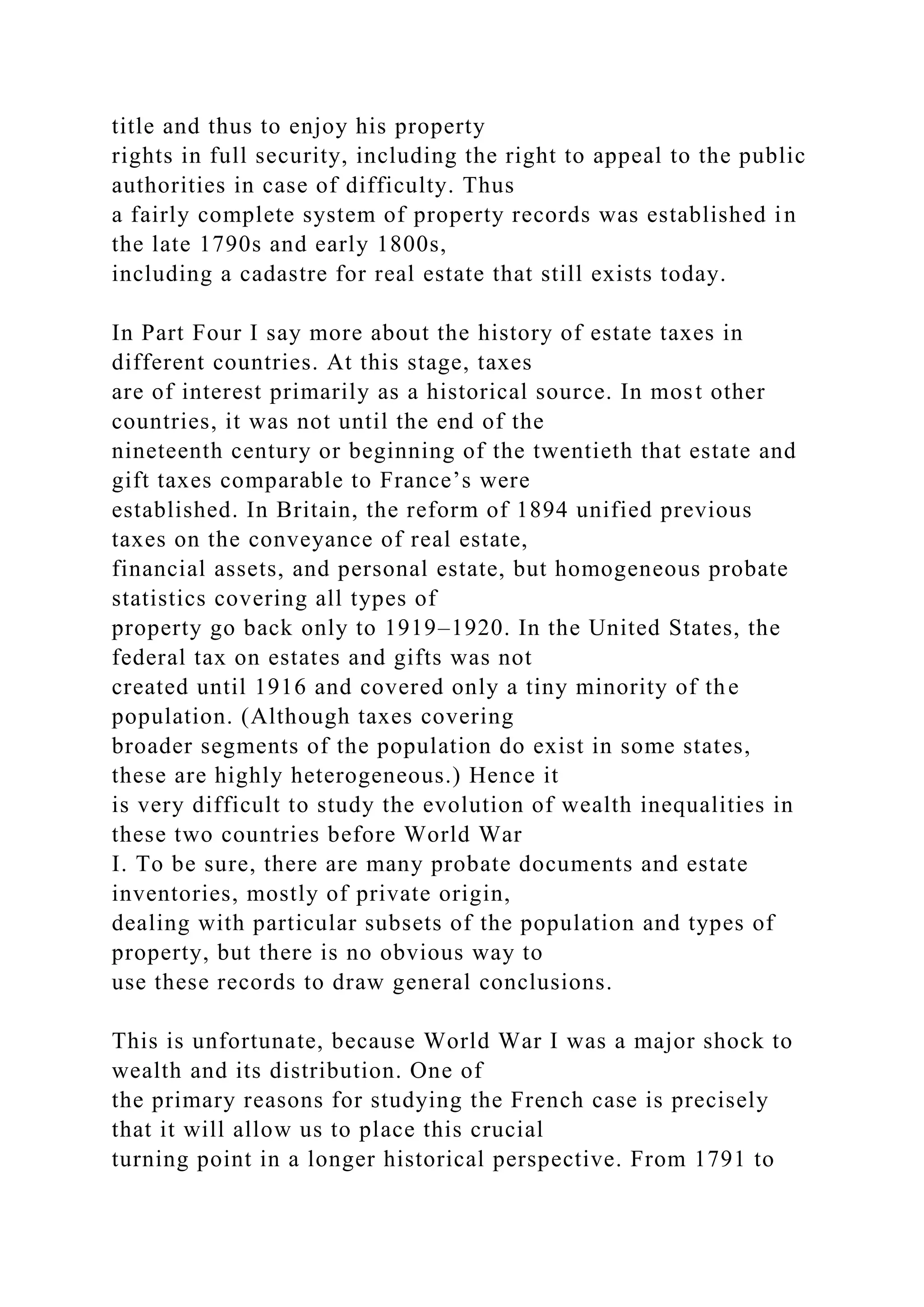 title and thus to enjoy his property
rights in full security, including the right to appeal to the public
authorities in case of difficulty. Thus
a fairly complete system of property records was established in
the late 1790s and early 1800s,
including a cadastre for real estate that still exists today.
In Part Four I say more about the history of estate taxes in
different countries. At this stage, taxes
are of interest primarily as a historical source. In most other
countries, it was not until the end of the
nineteenth century or beginning of the twentieth that estate and
gift taxes comparable to France’s were
established. In Britain, the reform of 1894 unified previous
taxes on the conveyance of real estate,
financial assets, and personal estate, but homogeneous probate
statistics covering all types of
property go back only to 1919–1920. In the United States, the
federal tax on estates and gifts was not
created until 1916 and covered only a tiny minority of the
population. (Although taxes covering
broader segments of the population do exist in some states,
these are highly heterogeneous.) Hence it
is very difficult to study the evolution of wealth inequalities in
these two countries before World War
I. To be sure, there are many probate documents and estate
inventories, mostly of private origin,
dealing with particular subsets of the population and types of
property, but there is no obvious way to
use these records to draw general conclusions.
This is unfortunate, because World War I was a major shock to
wealth and its distribution. One of
the primary reasons for studying the French case is precisely
that it will allow us to place this crucial
turning point in a longer historical perspective. From 1791 to
 