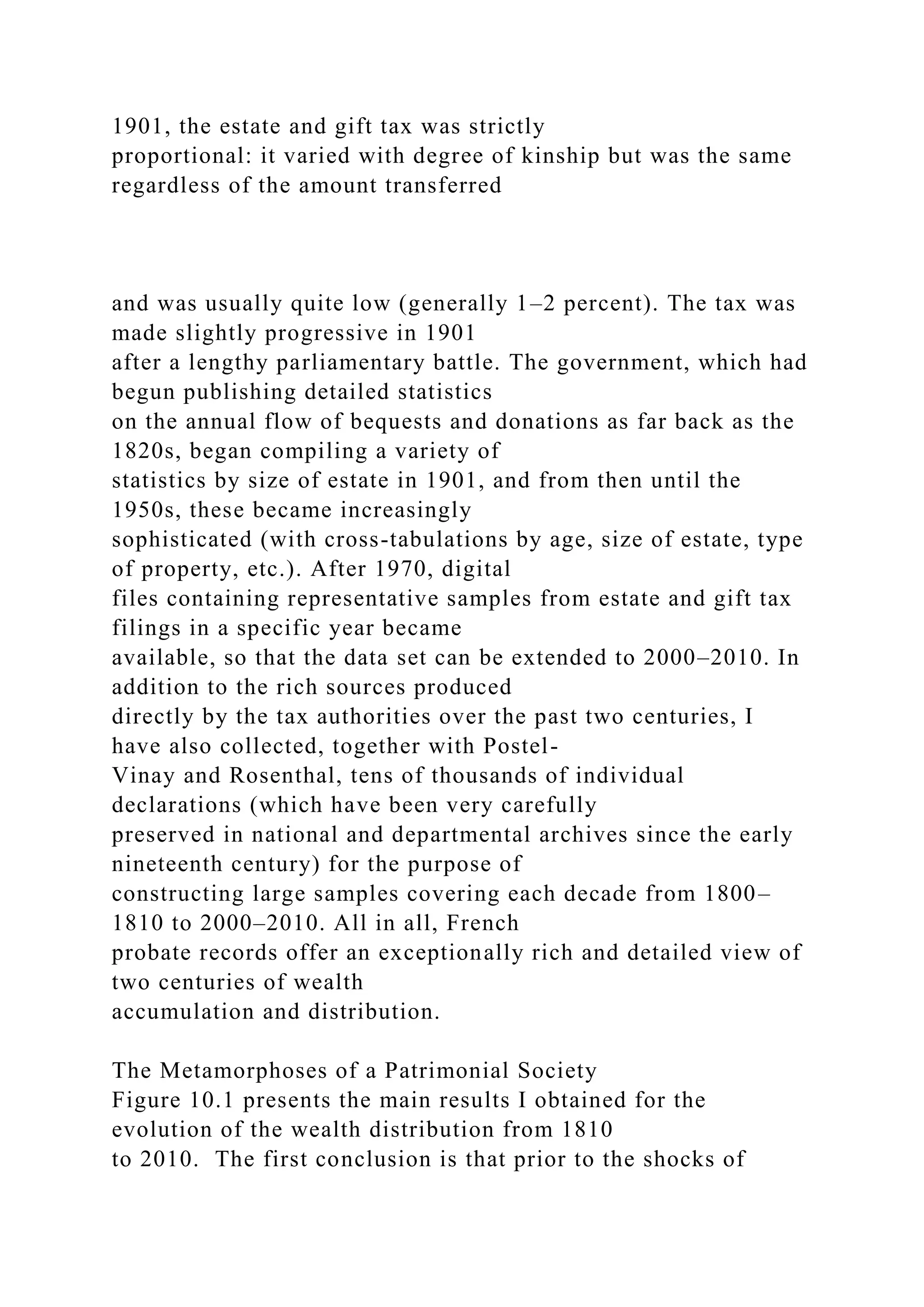 1901, the estate and gift tax was strictly
proportional: it varied with degree of kinship but was the same
regardless of the amount transferred
and was usually quite low (generally 1–2 percent). The tax was
made slightly progressive in 1901
after a lengthy parliamentary battle. The government, which had
begun publishing detailed statistics
on the annual flow of bequests and donations as far back as the
1820s, began compiling a variety of
statistics by size of estate in 1901, and from then until the
1950s, these became increasingly
sophisticated (with cross-tabulations by age, size of estate, type
of property, etc.). After 1970, digital
files containing representative samples from estate and gift tax
filings in a specific year became
available, so that the data set can be extended to 2000–2010. In
addition to the rich sources produced
directly by the tax authorities over the past two centuries, I
have also collected, together with Postel-
Vinay and Rosenthal, tens of thousands of individual
declarations (which have been very carefully
preserved in national and departmental archives since the early
nineteenth century) for the purpose of
constructing large samples covering each decade from 1800–
1810 to 2000–2010. All in all, French
probate records offer an exceptionally rich and detailed view of
two centuries of wealth
accumulation and distribution.
The Metamorphoses of a Patrimonial Society
Figure 10.1 presents the main results I obtained for the
evolution of the wealth distribution from 1810
to 2010. The first conclusion is that prior to the shocks of
 