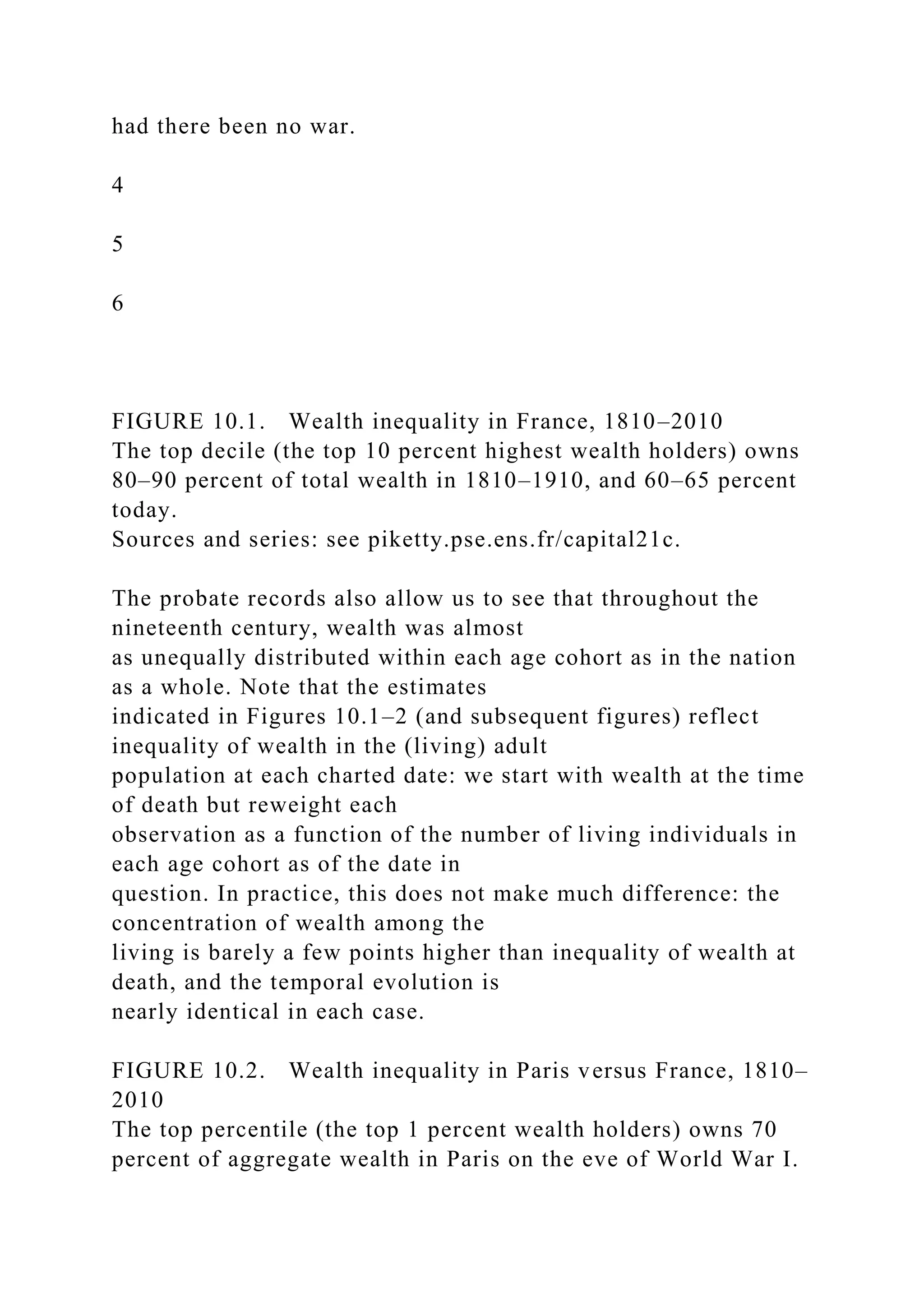 had there been no war.
4
5
6
FIGURE 10.1. Wealth inequality in France, 1810–2010
The top decile (the top 10 percent highest wealth holders) owns
80–90 percent of total wealth in 1810–1910, and 60–65 percent
today.
Sources and series: see piketty.pse.ens.fr/capital21c.
The probate records also allow us to see that throughout the
nineteenth century, wealth was almost
as unequally distributed within each age cohort as in the nation
as a whole. Note that the estimates
indicated in Figures 10.1–2 (and subsequent figures) reflect
inequality of wealth in the (living) adult
population at each charted date: we start with wealth at the time
of death but reweight each
observation as a function of the number of living individuals in
each age cohort as of the date in
question. In practice, this does not make much difference: the
concentration of wealth among the
living is barely a few points higher than inequality of wealth at
death, and the temporal evolution is
nearly identical in each case.
FIGURE 10.2. Wealth inequality in Paris versus France, 1810–
2010
The top percentile (the top 1 percent wealth holders) owns 70
percent of aggregate wealth in Paris on the eve of World War I.
 