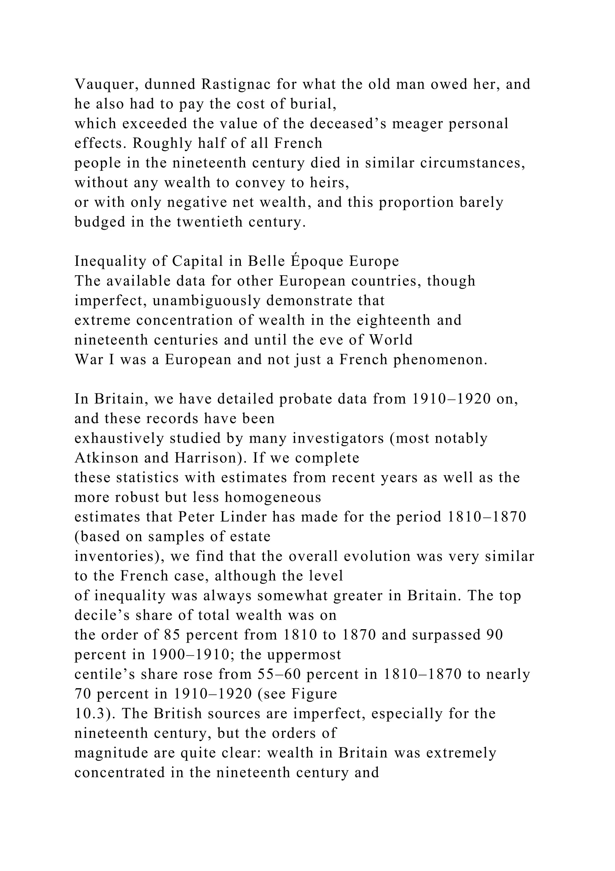 Vauquer, dunned Rastignac for what the old man owed her, and
he also had to pay the cost of burial,
which exceeded the value of the deceased’s meager personal
effects. Roughly half of all French
people in the nineteenth century died in similar circumstances,
without any wealth to convey to heirs,
or with only negative net wealth, and this proportion barely
budged in the twentieth century.
Inequality of Capital in Belle Époque Europe
The available data for other European countries, though
imperfect, unambiguously demonstrate that
extreme concentration of wealth in the eighteenth and
nineteenth centuries and until the eve of World
War I was a European and not just a French phenomenon.
In Britain, we have detailed probate data from 1910–1920 on,
and these records have been
exhaustively studied by many investigators (most notably
Atkinson and Harrison). If we complete
these statistics with estimates from recent years as well as the
more robust but less homogeneous
estimates that Peter Linder has made for the period 1810–1870
(based on samples of estate
inventories), we find that the overall evolution was very similar
to the French case, although the level
of inequality was always somewhat greater in Britain. The top
decile’s share of total wealth was on
the order of 85 percent from 1810 to 1870 and surpassed 90
percent in 1900–1910; the uppermost
centile’s share rose from 55–60 percent in 1810–1870 to nearly
70 percent in 1910–1920 (see Figure
10.3). The British sources are imperfect, especially for the
nineteenth century, but the orders of
magnitude are quite clear: wealth in Britain was extremely
concentrated in the nineteenth century and
 
