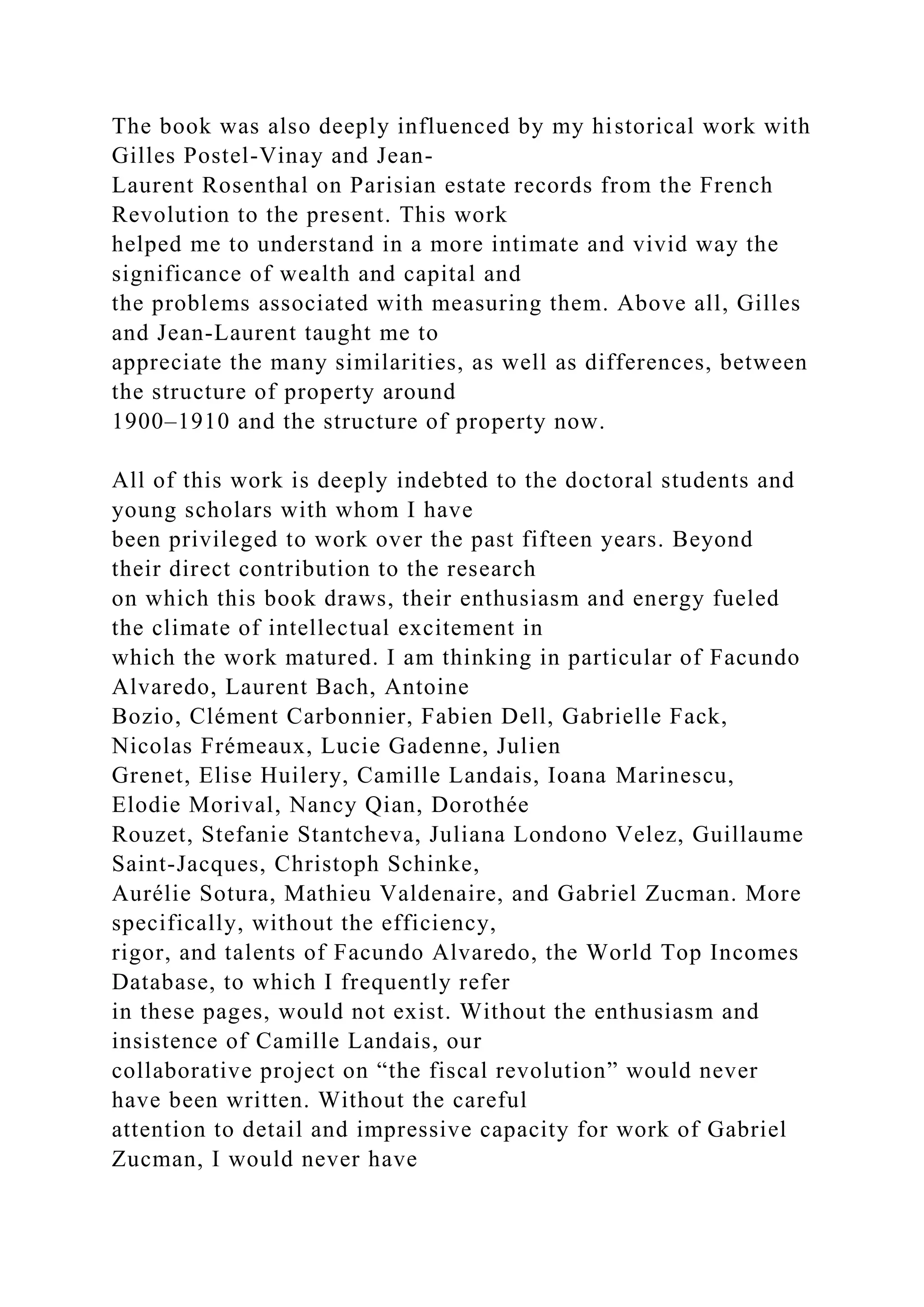 The book was also deeply influenced by my historical work with
Gilles Postel-Vinay and Jean-
Laurent Rosenthal on Parisian estate records from the French
Revolution to the present. This work
helped me to understand in a more intimate and vivid way the
significance of wealth and capital and
the problems associated with measuring them. Above all, Gilles
and Jean-Laurent taught me to
appreciate the many similarities, as well as differences, between
the structure of property around
1900–1910 and the structure of property now.
All of this work is deeply indebted to the doctoral students and
young scholars with whom I have
been privileged to work over the past fifteen years. Beyond
their direct contribution to the research
on which this book draws, their enthusiasm and energy fueled
the climate of intellectual excitement in
which the work matured. I am thinking in particular of Facundo
Alvaredo, Laurent Bach, Antoine
Bozio, Clément Carbonnier, Fabien Dell, Gabrielle Fack,
Nicolas Frémeaux, Lucie Gadenne, Julien
Grenet, Elise Huilery, Camille Landais, Ioana Marinescu,
Elodie Morival, Nancy Qian, Dorothée
Rouzet, Stefanie Stantcheva, Juliana Londono Velez, Guillaume
Saint-Jacques, Christoph Schinke,
Aurélie Sotura, Mathieu Valdenaire, and Gabriel Zucman. More
specifically, without the efficiency,
rigor, and talents of Facundo Alvaredo, the World Top Incomes
Database, to which I frequently refer
in these pages, would not exist. Without the enthusiasm and
insistence of Camille Landais, our
collaborative project on “the fiscal revolution” would never
have been written. Without the careful
attention to detail and impressive capacity for work of Gabriel
Zucman, I would never have
 