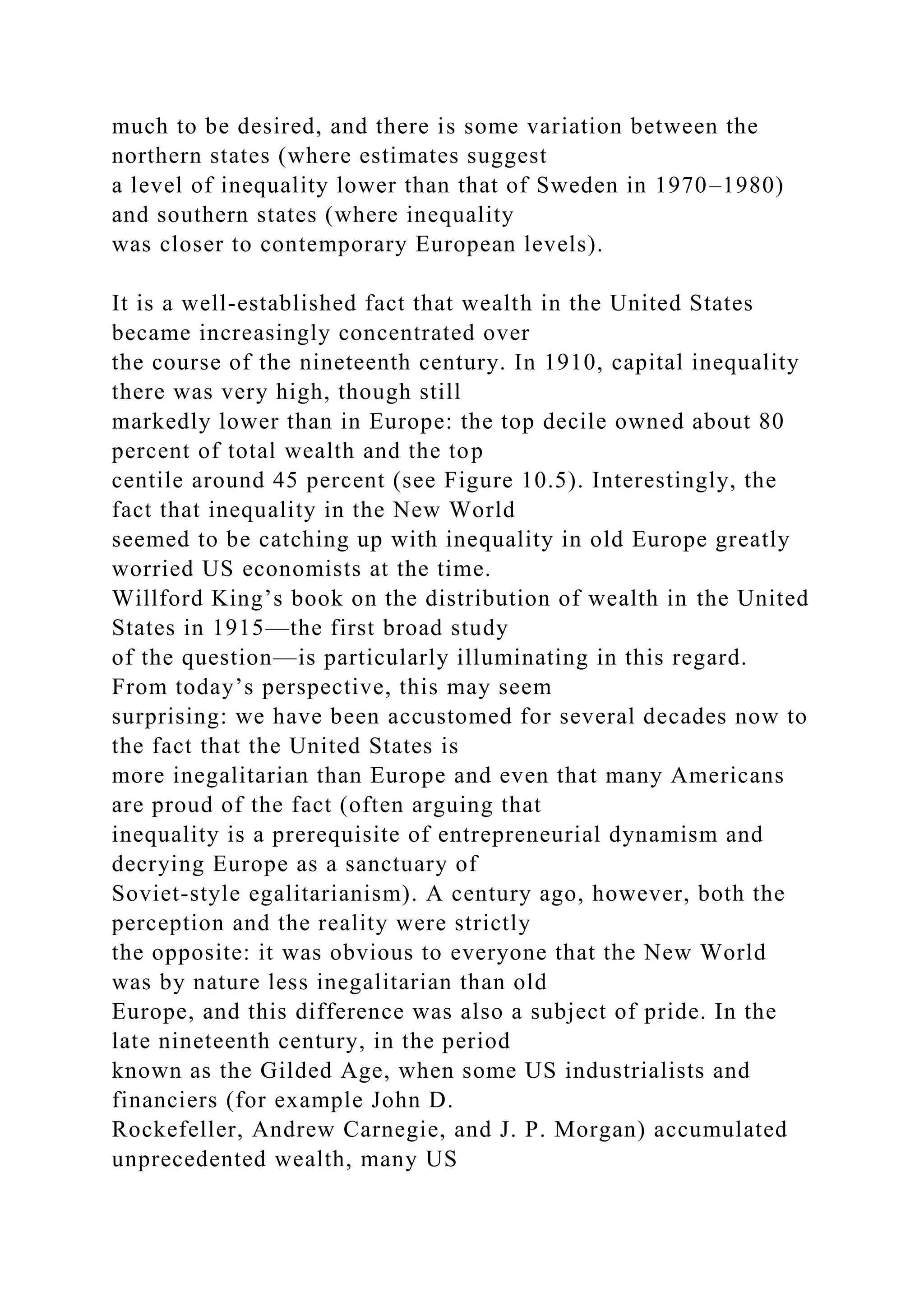 much to be desired, and there is some variation between the
northern states (where estimates suggest
a level of inequality lower than that of Sweden in 1970–1980)
and southern states (where inequality
was closer to contemporary European levels).
It is a well-established fact that wealth in the United States
became increasingly concentrated over
the course of the nineteenth century. In 1910, capital inequality
there was very high, though still
markedly lower than in Europe: the top decile owned about 80
percent of total wealth and the top
centile around 45 percent (see Figure 10.5). Interestingly, the
fact that inequality in the New World
seemed to be catching up with inequality in old Europe greatly
worried US economists at the time.
Willford King’s book on the distribution of wealth in the United
States in 1915—the first broad study
of the question—is particularly illuminating in this regard.
From today’s perspective, this may seem
surprising: we have been accustomed for several decades now to
the fact that the United States is
more inegalitarian than Europe and even that many Americans
are proud of the fact (often arguing that
inequality is a prerequisite of entrepreneurial dynamism and
decrying Europe as a sanctuary of
Soviet-style egalitarianism). A century ago, however, both the
perception and the reality were strictly
the opposite: it was obvious to everyone that the New World
was by nature less inegalitarian than old
Europe, and this difference was also a subject of pride. In the
late nineteenth century, in the period
known as the Gilded Age, when some US industrialists and
financiers (for example John D.
Rockefeller, Andrew Carnegie, and J. P. Morgan) accumulated
unprecedented wealth, many US
 