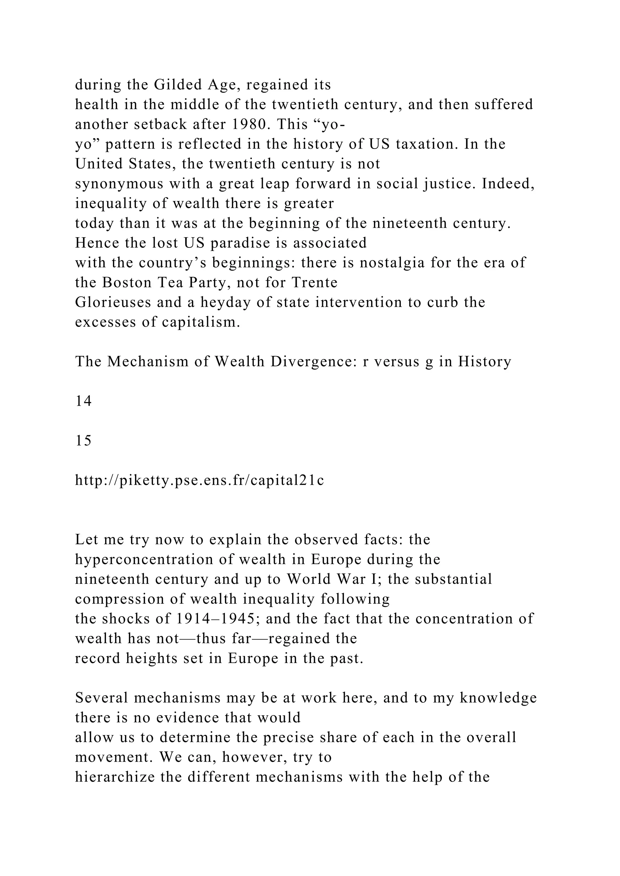 during the Gilded Age, regained its
health in the middle of the twentieth century, and then suffered
another setback after 1980. This “yo-
yo” pattern is reflected in the history of US taxation. In the
United States, the twentieth century is not
synonymous with a great leap forward in social justice. Indeed,
inequality of wealth there is greater
today than it was at the beginning of the nineteenth century.
Hence the lost US paradise is associated
with the country’s beginnings: there is nostalgia for the era of
the Boston Tea Party, not for Trente
Glorieuses and a heyday of state intervention to curb the
excesses of capitalism.
The Mechanism of Wealth Divergence: r versus g in History
14
15
http://piketty.pse.ens.fr/capital21c
Let me try now to explain the observed facts: the
hyperconcentration of wealth in Europe during the
nineteenth century and up to World War I; the substantial
compression of wealth inequality following
the shocks of 1914–1945; and the fact that the concentration of
wealth has not—thus far—regained the
record heights set in Europe in the past.
Several mechanisms may be at work here, and to my knowledge
there is no evidence that would
allow us to determine the precise share of each in the overall
movement. We can, however, try to
hierarchize the different mechanisms with the help of the
 