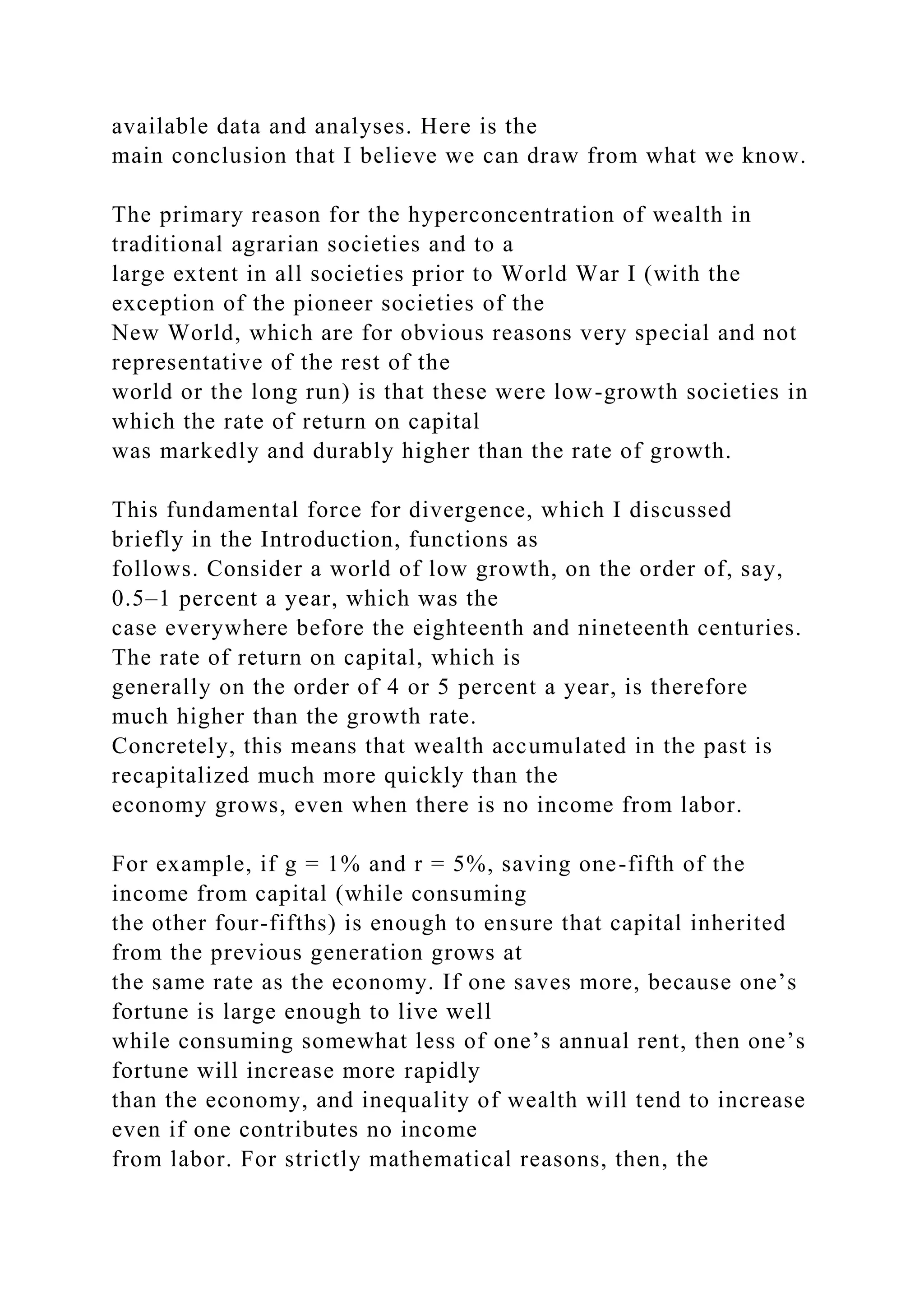available data and analyses. Here is the
main conclusion that I believe we can draw from what we know.
The primary reason for the hyperconcentration of wealth in
traditional agrarian societies and to a
large extent in all societies prior to World War I (with the
exception of the pioneer societies of the
New World, which are for obvious reasons very special and not
representative of the rest of the
world or the long run) is that these were low-growth societies in
which the rate of return on capital
was markedly and durably higher than the rate of growth.
This fundamental force for divergence, which I discussed
briefly in the Introduction, functions as
follows. Consider a world of low growth, on the order of, say,
0.5–1 percent a year, which was the
case everywhere before the eighteenth and nineteenth centuries.
The rate of return on capital, which is
generally on the order of 4 or 5 percent a year, is therefore
much higher than the growth rate.
Concretely, this means that wealth accumulated in the past is
recapitalized much more quickly than the
economy grows, even when there is no income from labor.
For example, if g = 1% and r = 5%, saving one-fifth of the
income from capital (while consuming
the other four-fifths) is enough to ensure that capital inherited
from the previous generation grows at
the same rate as the economy. If one saves more, because one’s
fortune is large enough to live well
while consuming somewhat less of one’s annual rent, then one’s
fortune will increase more rapidly
than the economy, and inequality of wealth will tend to increase
even if one contributes no income
from labor. For strictly mathematical reasons, then, the
 