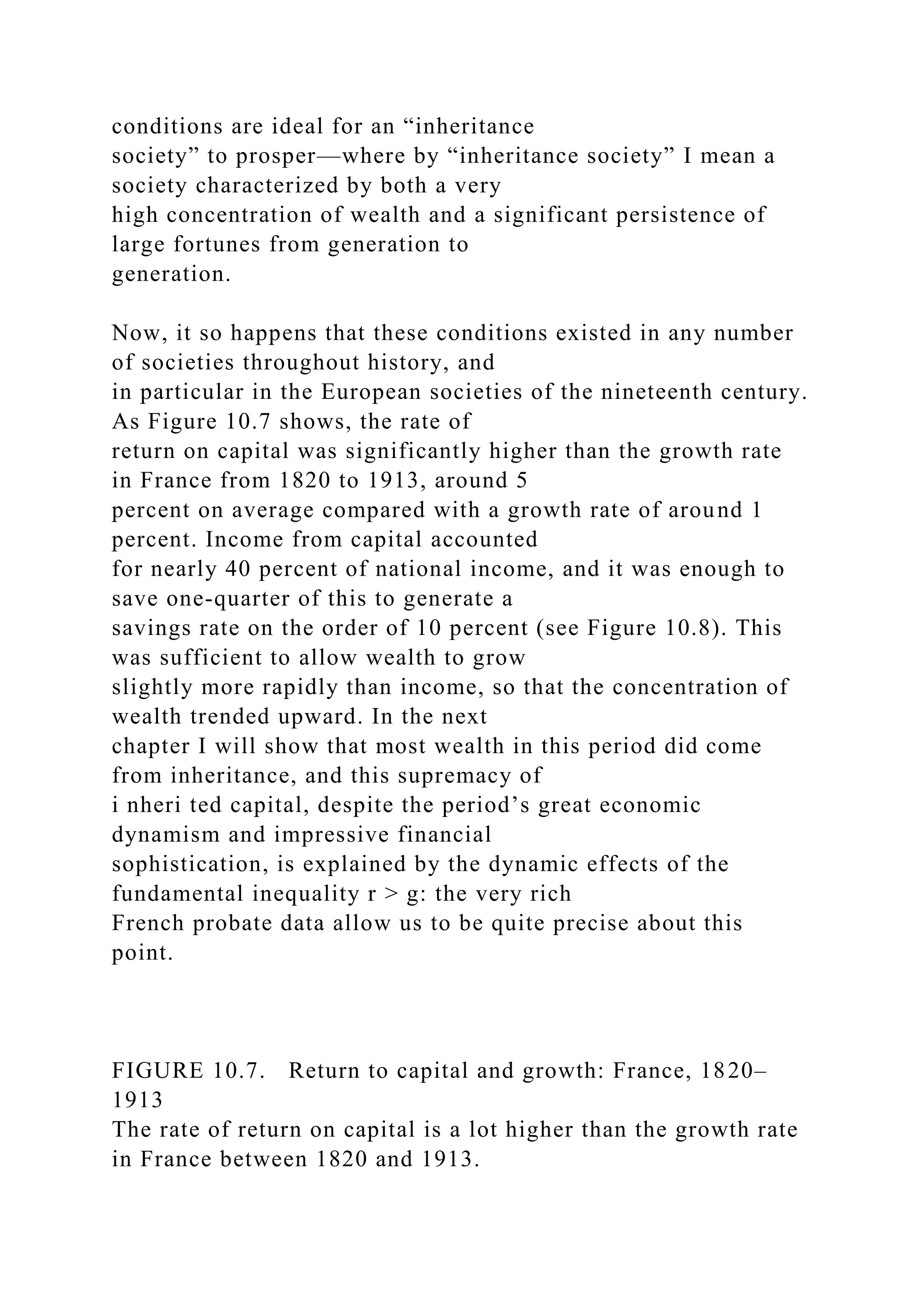 conditions are ideal for an “inheritance
society” to prosper—where by “inheritance society” I mean a
society characterized by both a very
high concentration of wealth and a significant persistence of
large fortunes from generation to
generation.
Now, it so happens that these conditions existed in any number
of societies throughout history, and
in particular in the European societies of the nineteenth century.
As Figure 10.7 shows, the rate of
return on capital was significantly higher than the growth rate
in France from 1820 to 1913, around 5
percent on average compared with a growth rate of around 1
percent. Income from capital accounted
for nearly 40 percent of national income, and it was enough to
save one-quarter of this to generate a
savings rate on the order of 10 percent (see Figure 10.8). This
was sufficient to allow wealth to grow
slightly more rapidly than income, so that the concentration of
wealth trended upward. In the next
chapter I will show that most wealth in this period did come
from inheritance, and this supremacy of
i nheri ted capital, despite the period’s great economic
dynamism and impressive financial
sophistication, is explained by the dynamic effects of the
fundamental inequality r > g: the very rich
French probate data allow us to be quite precise about this
point.
FIGURE 10.7. Return to capital and growth: France, 1820–
1913
The rate of return on capital is a lot higher than the growth rate
in France between 1820 and 1913.
 