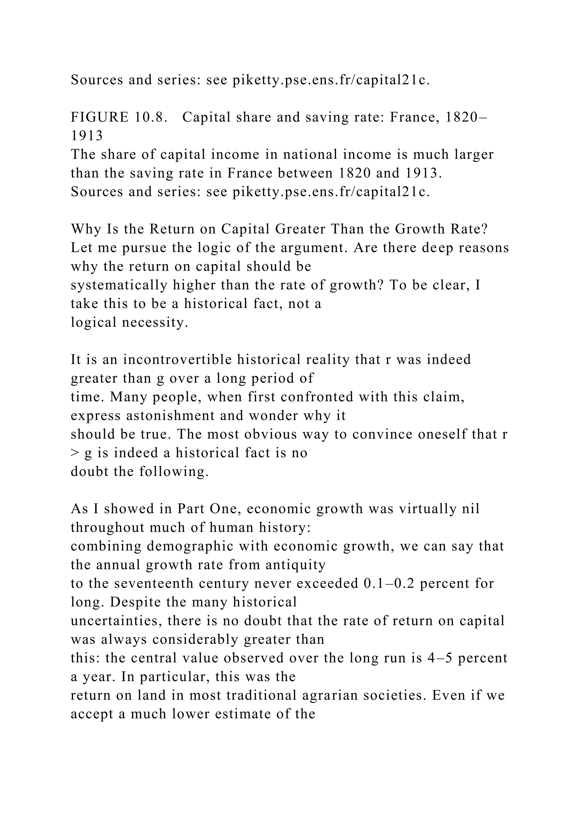 Sources and series: see piketty.pse.ens.fr/capital21c.
FIGURE 10.8. Capital share and saving rate: France, 1820–
1913
The share of capital income in national income is much larger
than the saving rate in France between 1820 and 1913.
Sources and series: see piketty.pse.ens.fr/capital21c.
Why Is the Return on Capital Greater Than the Growth Rate?
Let me pursue the logic of the argument. Are there deep reasons
why the return on capital should be
systematically higher than the rate of growth? To be clear, I
take this to be a historical fact, not a
logical necessity.
It is an incontrovertible historical reality that r was indeed
greater than g over a long period of
time. Many people, when first confronted with this claim,
express astonishment and wonder why it
should be true. The most obvious way to convince oneself that r
> g is indeed a historical fact is no
doubt the following.
As I showed in Part One, economic growth was virtually nil
throughout much of human history:
combining demographic with economic growth, we can say that
the annual growth rate from antiquity
to the seventeenth century never exceeded 0.1–0.2 percent for
long. Despite the many historical
uncertainties, there is no doubt that the rate of return on capital
was always considerably greater than
this: the central value observed over the long run is 4–5 percent
a year. In particular, this was the
return on land in most traditional agrarian societies. Even if we
accept a much lower estimate of the
 